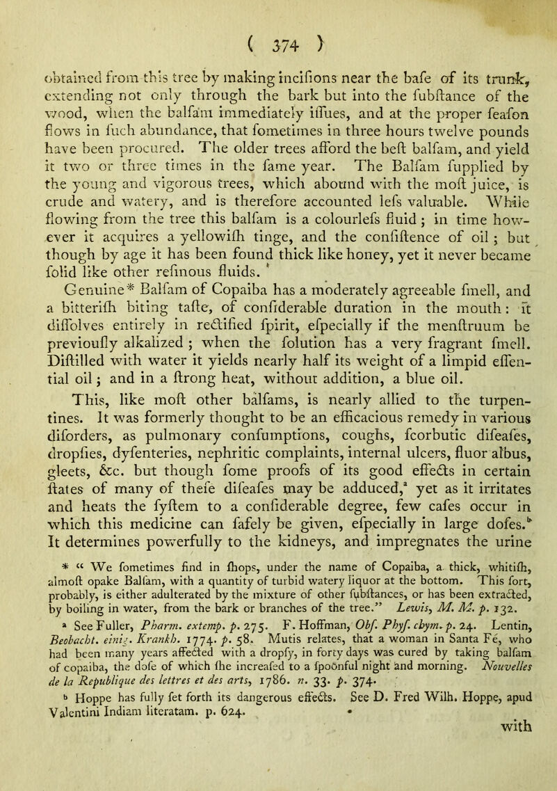 obtained from this tree by making incifions near the bafe of its trunk:, extending not only through the bark but into the fubftance of the v70od, when the balfa!in immediately iiTues, and at the proper feafon flows in Inch abundance, that fometimes in three hours twelve pounds have been procured. The older trees afford the heft balfam, and yield it two or three times in the fame year. The Balfam fupplied by the young and vigorous trees, which abound with the moft juice, is crude and watery, and is therefore accounted lefs valuable. While flowing from the tree this balfam is a colourlefs fluid; in time how- ever it accjuires a yellowifh tinge, and the confiftence of oil; but though by age it has been found thick like honey, yet it never became folid like other refmous fluids. * Genuine^ Balfam of Copaiba has a moderately agreeable fmell, and a bitterifh biting tafte, of confiderable duration in the mouth: ft diffolves entirely in rediified fpirit, efpecially if the menftruum be previoufiy alkalized ; when the folution has a very fragrant fmell. Diftilled with water it yields nearly half its weight of a limpid effen- tial oil j and in a ftrong heat, without addition, a blue oil. This, like moft other balfams, is nearly allied to the turpen- tines. It was formerly thought to be an efficacious remedy in various diforders, as pulmonary confumptions, coughs, fcorbutic difeafes, dropfies, dyfenteries, nephritic complaints, internal ulcers, fluor albus, gleets, 6cc. but though fome proofs of its good effedts in certain flates of many of thefe difeafes may be adduced,® yet as it irritates and heats the fyftem to a confiderable degree, few cafes occur in which this medicine can fafely be given, efpecially in large dofes.*^ It determines povverfully to the kidneys, and impregnates the urine •* « We fometimes find in (hops, under the name of Copaiba, a. thick, whitifli, almoft opake Balfam, with a quantity of turbid watery liquor at the bottom. This fort, probably, is either adulterated by the mixture of other fqbftances, or has been extracted, by boiling in water, from the bark or branches of the tree.” Lewls^ M, M. p. 132. * See Fuller, Pharm. extemp, p. 2']YObf. Phyf. cbym,p, Lentin, Beobacht. elnU. Krankh. 1774. p. 58. Mutis relates, that a woman in Santa Fe, who had been many years affedfed with a dropfy, in forty days was cured by taking balfam of copaiba, the dofe of which (he increafed to a fpoGnful night iand morning. Nouvelles de la Republique des lettres et des artSy 1786. n. 33. p. 374. •* Hoppe has fully fet forth its dangerous eft'edls. See D. Fred Wilh. Hoppe, apud Valentini Indiam literatam. p. 624. • with