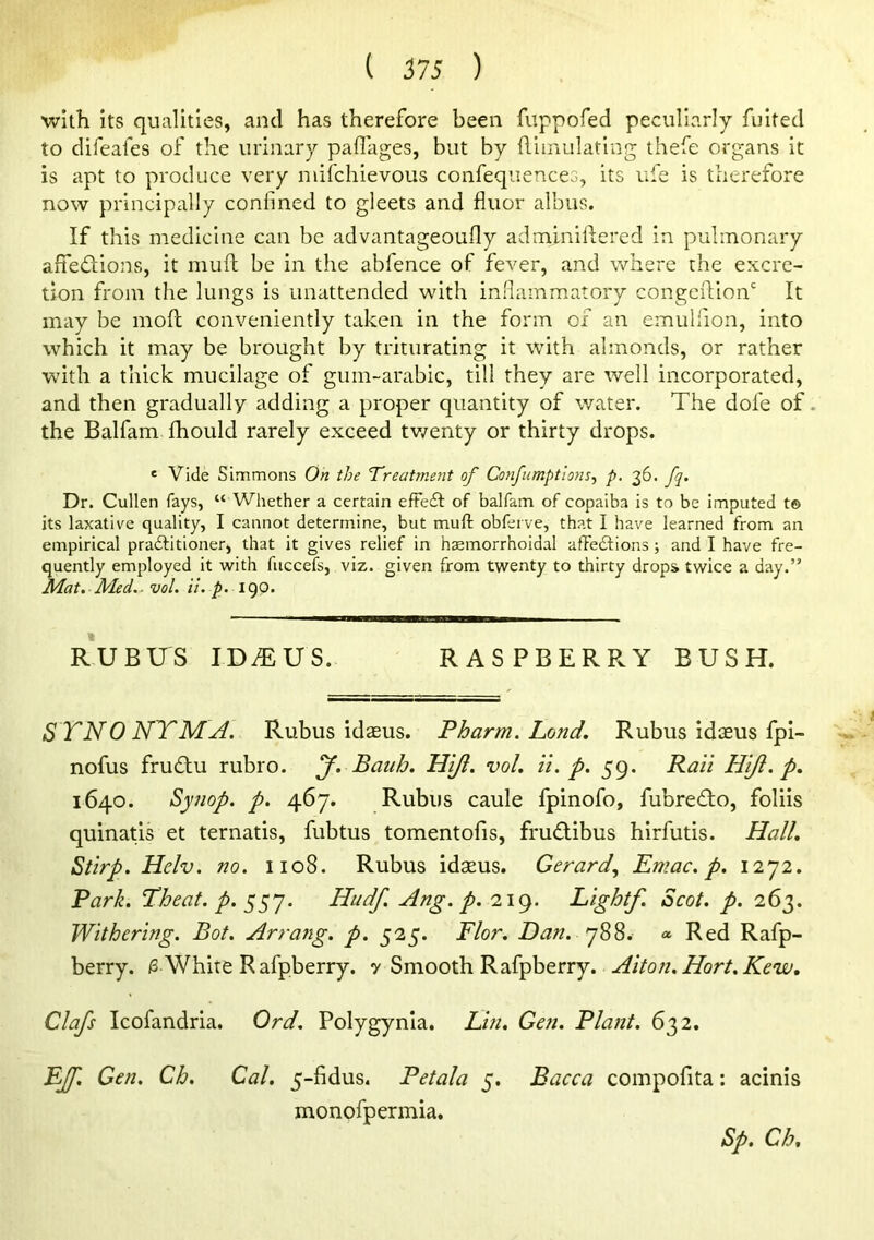 with its qualities, and has therefore been fuppofed peculiarly fuited to difeafes of the urinary paflages, but by fiiinulatlng ihefe organs It is apt to produce very niifchievous confequences, its ufe is therefore now principally confined to gleets and fluor albiis. If this medicine can be advantageoufly adminillered in pulmonary affedions, it muft be in the abfence of fever, and where the excre- tion from the lungs is unattended with inflammatory congeflion' It may be mofi; conveniently taken in the form of an emullion, into which it may be brought by triturating it with almonds, or rather with a thick mucilage of gum-arabic, till they are well incorporated, and then gradually adding a proper quantity of water. The dofe of. the Balfam fhould rarely exceed tv/enty or thirty drops. ' Vide Simmons On the Treatme?it of Confumptlons^ p. 36. fq. Dr. Cullen fays, “ Whether a certain efFe£l of balfam of copaiba is to be imputed t© its laxative quality, I cannot determine, but muft obferve, that I have learned from an empirical practitioner, that it gives relief in hasmorrhoidal affections ; and I have fre- quently employed it with fuccefs, viz. given from twenty to thirty drops twice a day.” Mat. A'led.^ vol. it. p. 190. RUBUS IDMUS. RASPBERRY BUSH. STNONY'MA. Rubus idasus. Pharm. Land. Rubus idaeus fpi- nofus frudfu rubro. J. Batib. Hi/i. vol. ii. 59. Pan Hijl. p. 1640. Synop. p. 467. Rubus caule fpinofo, fubredlo, foliis quinatls et ternatis, fubtus tomentofis, fru£libus hirfutis. Hall. Stirp. Helv. no. 1108. Rubus idaeus. Gerard., Emac. p. 12^2. Park. Theat. p. Hudf. Ang. p. 219. Lightf. Scot. p. 263. Withering. Bot. Arrafig. p. 525. Flor. Dan. Red Rafp- berry. /S.White Rafpberry. y ^mooi\i^2S^ht\try. Aiton.Hort.Kew. Clafs Icofandria. Ord. Polygynla. Lin. Gen. Plant. 632. E[f. Gen. Ch. Cal. 5-fidus. Petala 5. Bacca compofita: acinis monofpermia. Sp. Ch,