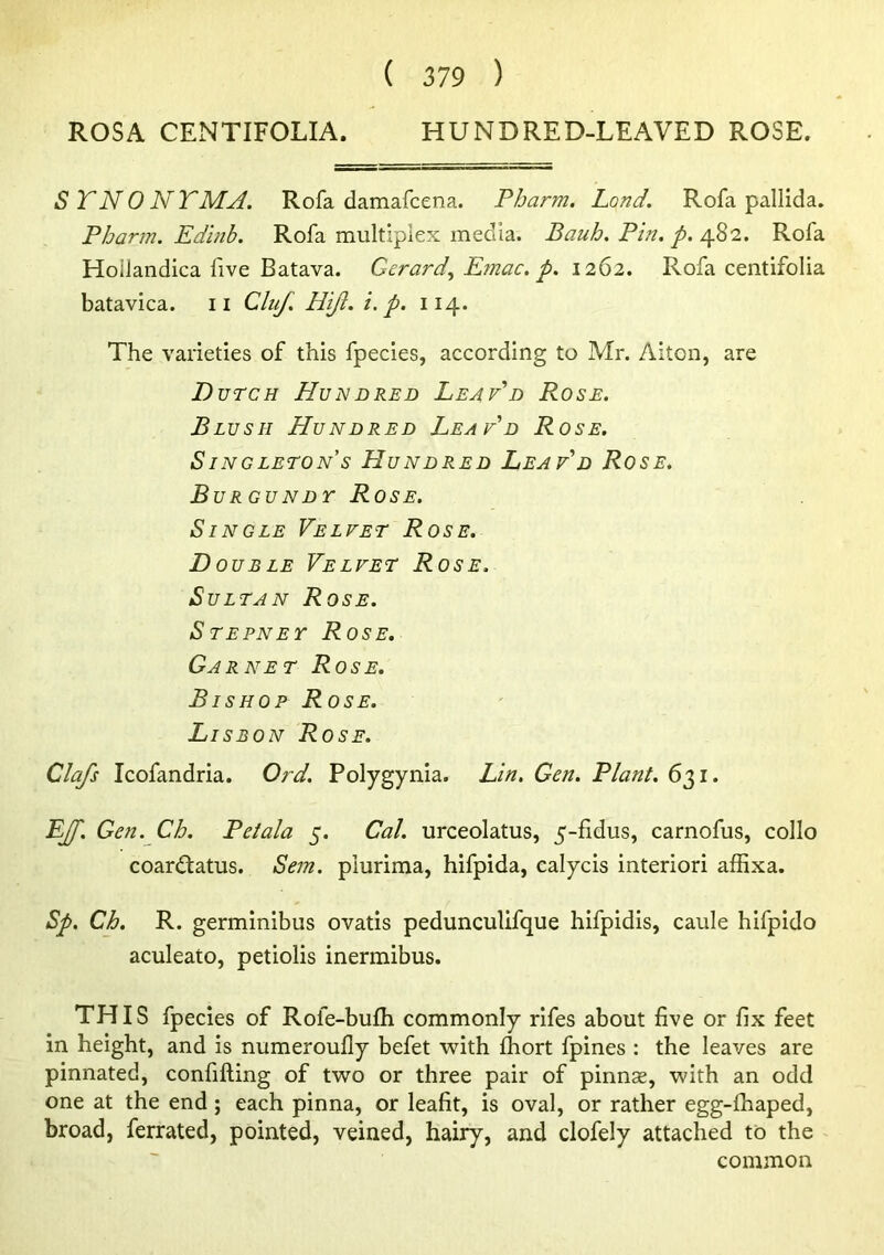 ROSA CENTIFOLIA. HUNDRED-LEAVED ROSE. STNONTMA. Rofa damafcena. Pharm. Land. Rofa pallida. Pharm. Edinb. Rofa multiplex media. Bauh, Pin. p.Rofa Hoiiandica five Batava. Gerard^ Emac. p. 1262. Rofa centifolia batavica. ii Cluf. Hijl. i. p. 114. The varieties of this fpecies, according to Mr. Aiton, are Dutch Hundred Leaf'd Rose. Blush Hundred Leaf'd Rose. SINGLETONS HUNDRED LeAF'd RoSE. Burgundt Rose. Single Velfet Rose. Double Velfet Rose. Sultan Rose. Stepney Rose. Garnet Rose. Bishop Rose. Lisbon Rose. Clafs Icofandria. Ord. Polygynia. Lin, Gen. Plant. 631. LJf. Gen. Ch. Pet ala 5. Cal. urceolatus, 5-fidus, carnofus, collo coardtatus. Sem. plurima, hifpida, calycis interiori affixa. Sp. Ch. R. germinibus ovatis pedunculifque hifpidis, caule hifpido aculeato, petiolis inermibus. THIS fpecies of Rofe-bufli commonly rifes about five or fix feet in height, and is numeroufly befet with fliort fpines ; the leaves are pinnated, confifting of two or three pair of pinnae, with an odd one at the end; each pinna, or leafit, is oval, or rather egg-fhaped, broad, ferrated, pointed, veined, hairy, and clofely attached to the common