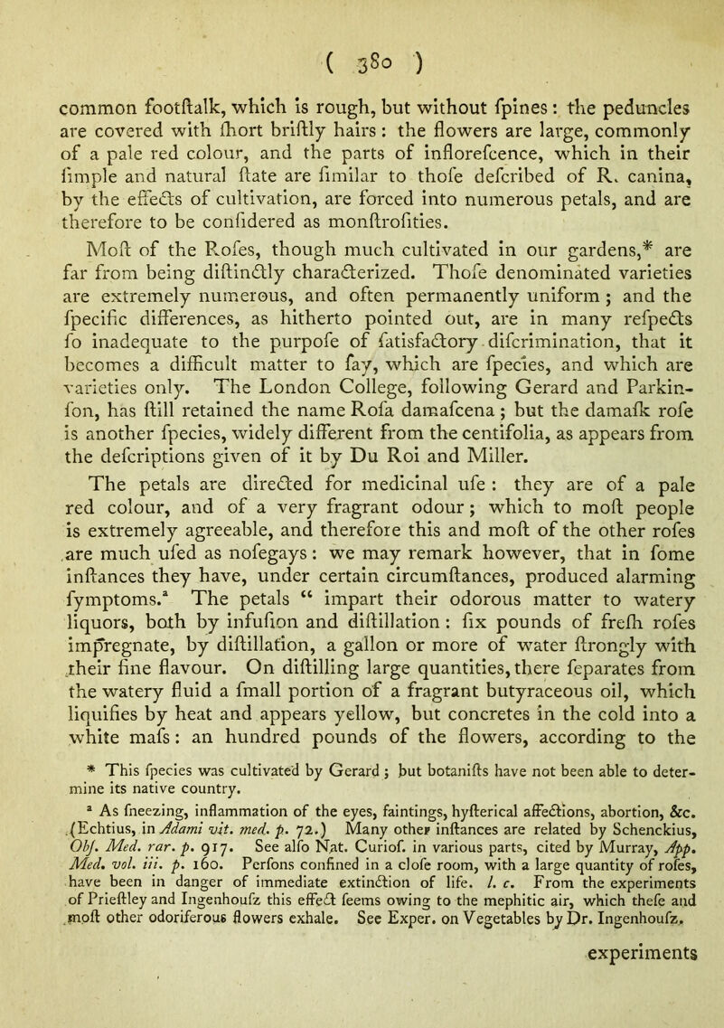 common footftalk, whicli is rough, but without fpines : the peduncles are covered with ihort briftly hairs: the flowers are large, commonly of a pale red colour, and the parts of inflorefcence, which in their fiinple and natural ftate are fimilar to thofe defcribed of R. canina, by the elTe£ls of cultivation, are forced into numerous petals, and are therefore to be confidered as monftrofities. Moll of the Rofes, though much cultivated in our gardens,* are far from being diftindlly charad;erized. Thofe denominated varieties are extremely numerous, and often permanently uniform ; and the fpecific differences, as hitherto pointed out, are in many refpedts fo inadequate to the purpofe of fatisfadtory difcrimination, that it becomes a difficult matter to fay, which are fpecies, and which are varieties only. The London College, following Gerard and Parkin- fon, has ftill retained the name Rofa damafcena; but the damaffc rofe is another fpecies, widely different from the centifolia, as appears from the defcriptions given of it by Du Roi and Miller. The petals are direded for medicinal ufe : they are of a pale red colour, and of a very fragrant odour; which to moft people is extremely agreeable, and therefore this and moft of the other rofes are much ufed as nofegays; we may remark however, that in fome inftances they have, under certain circumftances, produced alarming fymptoms.* The petals “ impart their odorous matter to watery liquors, both by infufion and diftillation : fix pounds of frefh rofes impregnate, by diftillation, a gallon or more of water ftrongiy with jheir fine flavour. On diftilling large quantities, there feparates from the watery fluid a fmall portion of a fragrant butyraceous oil, which liquifies by heat and appears yellow, but concretes in the cold into a white mafs: an hundred pounds of the flowers, according to the * This fpecies was cultivated by Gerard ; but botanifts have not been able to deter- mine its native country. ® As fneezing, inflammation of the eyes, faintings, hyfterical alFecffions, abortion, See. ;.(Echtius, \nAdaml vit. med.. p. 72.) Many othep inflrances are related by Schenckius, OhJ. Med. rar. p. 917. See alfo Nat. Curiof. in various parts, cited by Murray, Jpp. Med. vol. Hi. p. 160. Perfons confined in a clofe room, with a large quantity of rofes, have been in danger of immediate extinction of life. /. c. From the experiments of Prieftley and Ingenhoufz this efFeCt feems owing to the mephitic air, which thefe and Hipfl: other odoriferous flowers exhale. Sec Exper. on Vegetables by Dr. Ingenhoufz. experiments