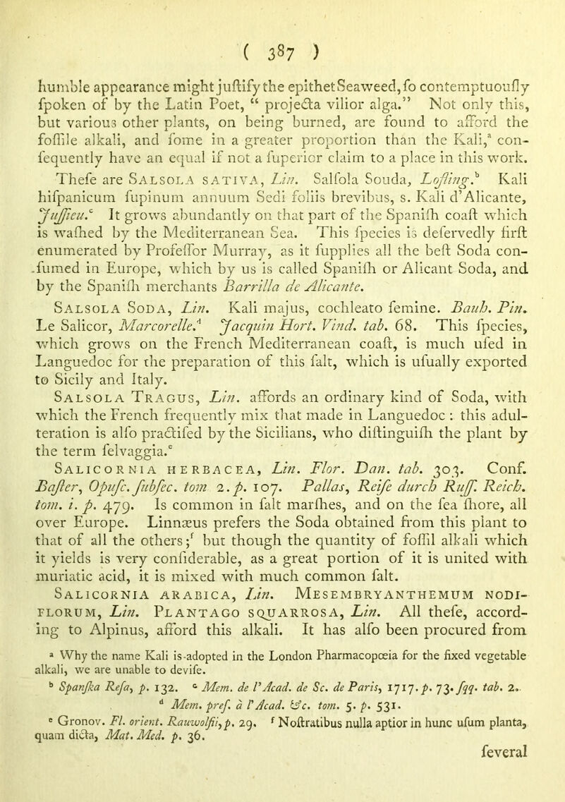 humble appearance might juftify the epithet Seaweed, fo contemptuoully fpoken of by the Latin Poet, “ projedla vilior alga.” Not only this, but various other plants, on being burned, are found to afford the foflile alkali, and fome in a greater proportion than the fCali,'' con- fequently have an equal if not a fupericr claim to a place in this work. Thefe are Salsola sativa, Lin. Salfola Souda, Lofling^ Kali hifpanicum fupinum annuum Sedi foliis brevibus, s. Kali d’Alicante, ^jujfieu.'' It grows abundantly on that part of the Spanilh coaft which is wafhed by the Mediterranean Sea. This fpecies is defervedly firft enumerated by Profeflbr Murray, as it fupplies all the beft Soda con- .fumed in Europe, which by us is called Spaniih or Alicant Soda, and by the Spanifli merchants Barrilla de Alicante. Salsola Soda, Lin. Kali majus, cochleato femine. Banh. Bln. Le Salicor, Marcorelle.^ yacquin Hort. Vind. tab. 68. This fpecies, which grows on the French Mediterranean coaft, is much ufed in Languedoc for the preparation of this fait, which is ufually exported to Sicily and Italy. Salsola Tragus, Lin. affords an ordinary kind of Soda, with wTich the French frequently mix that made in Languedoc : this adul- teration is alfo pra<ftifed by the Sicilians, who diftinguifh the plant by the term felvaggia. Salicor NiA herbacea, Lin. Flor. Dan. tab. 30,^. Conf. Bajler., Opufe. fubfec. tom 'i.p. 107. PaliasReife durch Rii[f. Reich, tom. i. p. 479. Is common in fait marfhes, and on the fea fliore, all over Europe. Linnseus prefers the Soda obtained from this plant to that of all the others;^ but though the quantity of foffil alkali which it yields is very confiderable, as a great portion of it is united with muriatic acid, it is mixed with much common fait. Salicornia arabica, Idn. Mesembryanthemum nodi- FLORUM, Lin. Plantago squarrosa, Lin. All thefe, accord- ing to Alpinus, afford this alkali. It has alfo been procured from » Why the name Kali is-adopted in the London Pharmacopoeia for the fixed vegetable alkali, we are unable to devife. Spanjka Refa., p. 132. Mem. de VAcad, de Sc. de Paris^ \^\'].p. 73. fqq. tab. 2. '' Mem. pref. a I'Acad. tffc. tom. 5. p. 531* ® Gronov. FI. orient. Rauwolfii.,p. 29. ^ Noftratibus nulla aptior in hunc ufum planta, quam di^Sa, Mat. Med. />. 36. feveral