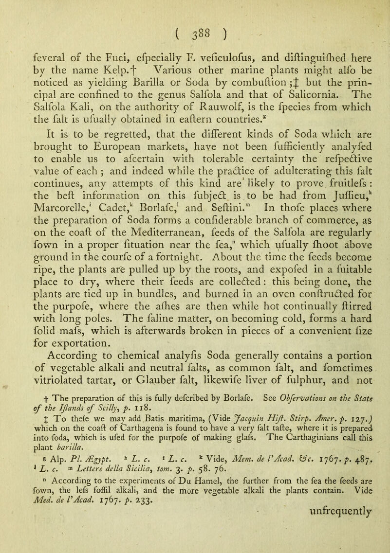 feveral of the Fuel, efpecially F. vehculofus, and dlftingulfhed here by the name Kelp.f Various other marine plants might alfo be noticed as yielding Barilla or Soda by combuftion but the prin- cipal are confined to the genus Salfola and that of Salicornia. The Salfola Kali, on the authority of Rauwolf, is the fpecies from which the fait is ufually obtained in eaftern countries.® It is to be regretted, that the different kinds of Soda which are brought to European markets, have not been fufficiently analyfed to enable us to afeertain with tolerable certainty the refpedtive value of each ; and indeed while the practice of adulterating this fait continues, any attempts of this kind are'likely to prove fruitlefs : the beft information on this fubje£t is to be had from Juffieu,'' Marcorelle,' Cadet,Borlafe,' and Seftini.'” In thofe places where the preparation of Soda forms a confiderable branch of commerce, as on the coaft of the Mediterranean, feeds of the Salfola are regularly fown in a proper fituation near the fea, which ufually fhoot above ground in the courfe of a fortnight. About the time the feeds become ripe, the plants are pulled up by the roots, and expofed in a fuitable place to dry, where their feeds are collefted : this being done, the plants are tied up in bundles, and burned in an oven conflrudted for the purpofe, where the afhes are then while hot continually ftirred with long poles. The faline matter, on becoming cold, forms a hard folid mafs, which is afterwards broken in pieces of a convenient fize for exportation. According to chemical analyfis Soda generally contains a portion of vegetable alkali and neutral falts, as common fait, and fometimes vitriolated tartar, or Glauber fait, likewife liver of fulphur, and not t The preparation of this is fully deferibed by Borlafe. See Ohfervattons on the State of the Ifands of Scilly^ p. 118. ;}; To thefe we may add .Batis maritima, {Yidie facquin Hift. Stirp. Amer. p. 12’].) which on the coaft of Carthagena is found to have a very fait tafte, where it is prepared into foda, which is ufed for the purpofe of making glafs. The Carthaginians call this plant barilla. 8 Alp. PI. Mgypt. ^ L. c. * L. c. ‘‘ Vide, Mem. de VAcad. lAc. 1767. p. 487. ^ L. c. “ Lettere della Sicilia^ tom. 3. p. 58. 76.  According to the experiments of Du Hamel, the further from the fea the feeds are fown, the lefs follil alkali, and the more vegetable alkali the plants contain. Vide Med. de VAcad, l](i]. />. 233. unfrequently