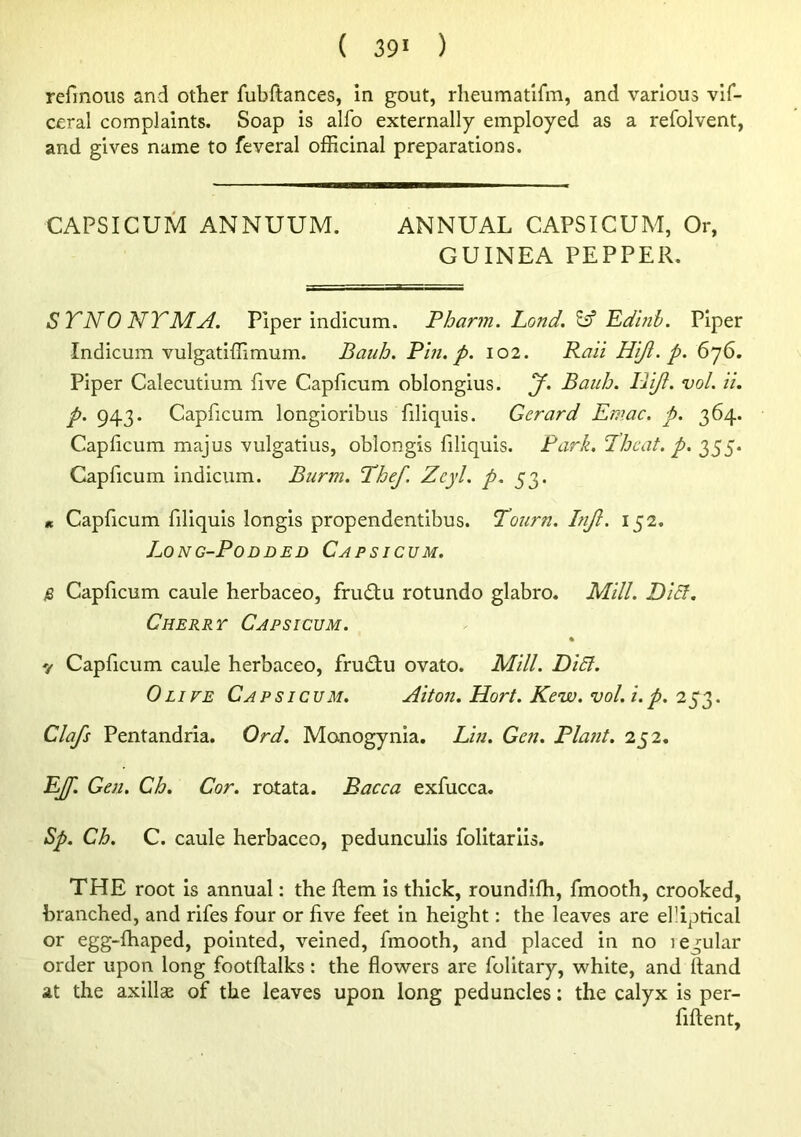 refmous and other fubftances, in gout, rheumatlfm, and various vif- ceral complaints. Soap is alfo externally employed as a refolvent, and gives name to feveral officinal preparations. CAPSICUM ANNUUM. ANNUAL CAPSICUM, Or, GUINEA PEPPER. STNO NTMA. Piper indicum. Pharm. Land. ^ Pdinb. Piper Indicum vulgatiffimum. BauJj. Pin. p. 102. Pali Hiji. p. 676. Piper Calecutium five Capficum oblongius. J. Bauh. IPiJi. vol. ii. p. 943. Capficum longioribus filiquis. Gerard Emac. p. 364. Capficum majus vulgatius, oblongis filiquis. Park. Thcat. p. 355. Capficum indicum. Burm. Phef, Zcyl. p. 53. It Capficum filiquis longis propendentibus. Tourn. Injl. 152. Long-Podded Capsicum. S Capficum caule herbaceo, fru£tu rotundo glabro. Mill. Diet, Cherry Capsicum. y Capficum caule herbaceo, frudiu ovato. Mill. Di5l. Olive Capsicum. Aiton. Hort. Kew. vol.i.p. 25^3. Clafs Pentandria. Ord. Monogynia. Lin. Gen. Plant. 252, EJf. Gen. Ch. Cor. rotata. Bacca exfucca. Sp. Ch. C. caule herbaceo, pedunculis folitariis. THE root is annual: the ftem is thick, roundifh, fmooth, crooked, branched, and rifes four or five feet in height: the leaves are elliprical or egg-Ihaped, pointed, veined, fmooth, and placed in no legular order upon long footftalks: the flowers are folitary, white, and Hand at the axillse of the leaves upon long peduncles: the calyx is per- fiftent.