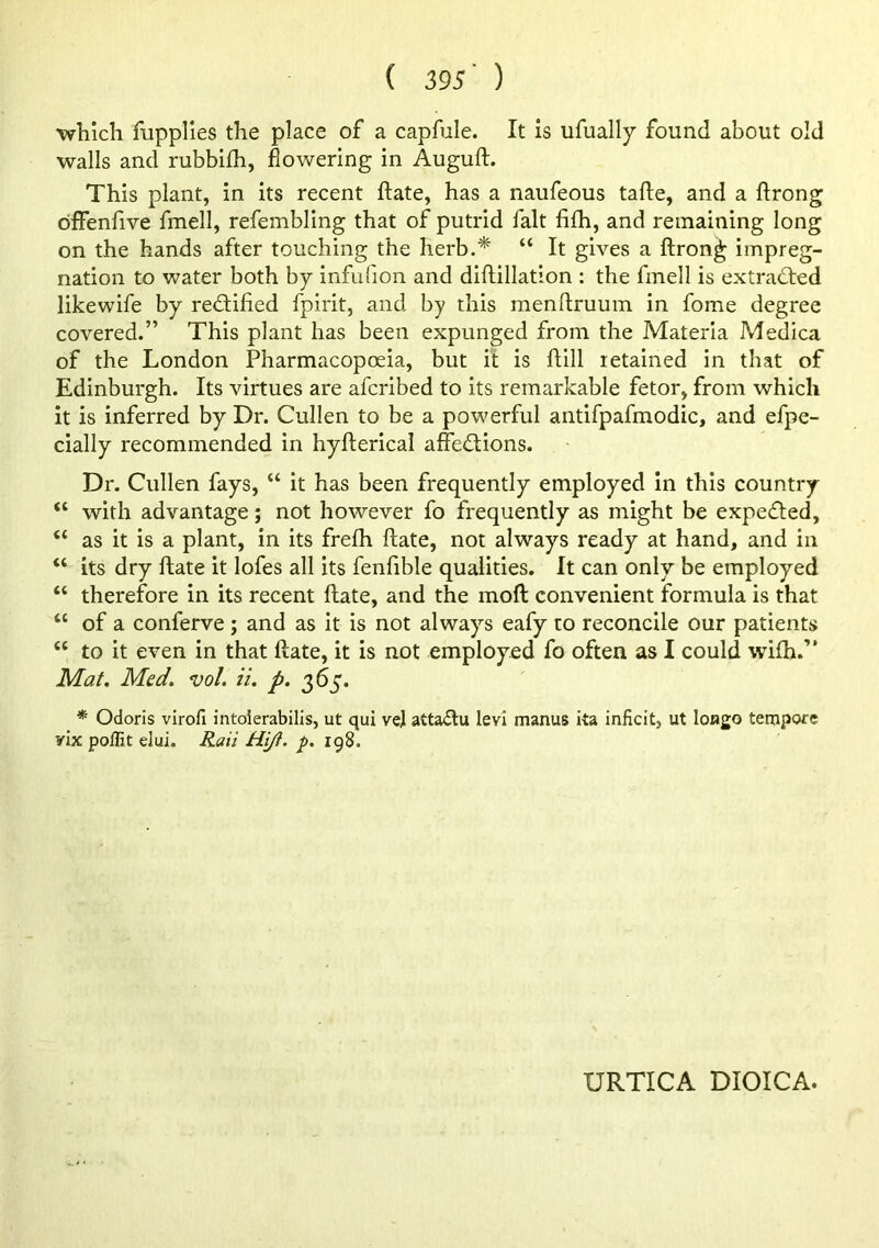 which fupplies the place of a capfule. It is ufually found about old walls and rubbifh, flowering in Auguft. This plant, in its recent flate, has a naufeous tafte, and a ftrong bffenfive fmell, refembling that of putrid fait fifh, and remaining long on the hands after touching the herb.* “ It gives a ftrong impreg- nation to water both by infulion and diftillation : the fmell is extracted likewife by redlified fpirit, and by this menftruum in fome degree covered.” This plant has been expunged from the Materia Medica of the London Pharmacopoeia, but it is ftill retained in that of Edinburgh. Its virtues are afcribed to its remarkable fetor, from which it is inferred by Dr. Cullen to be a powerful antifpafmodic, and efpe- cially recommended in hyfterical affections. Dr. Cullen fays, “ it has been frequently employed in this country “ with advantage; not however fo frequently as might be expeCted, “ as it is a plant, in its frefh ftate, not always ready at hand, and in “ its dry ftate it lofes all its fenfible qualities. It can only be employed “ therefore in its recent ftate, and the moft convenient formula is that “ of a conferve ; and as it is not always eafy to reconcile our patients “ to it even in that ftate, it is not employed fo often as I could wifh.” Mat. Med. vol. ii. p. 365. * Odoris virofi intolerabilis, ut qui ve] attaClu levi manus ita inficit, ut loago tempore yix poffit elui. Rail Hi/t. p. 198. URTICA DIOICA.