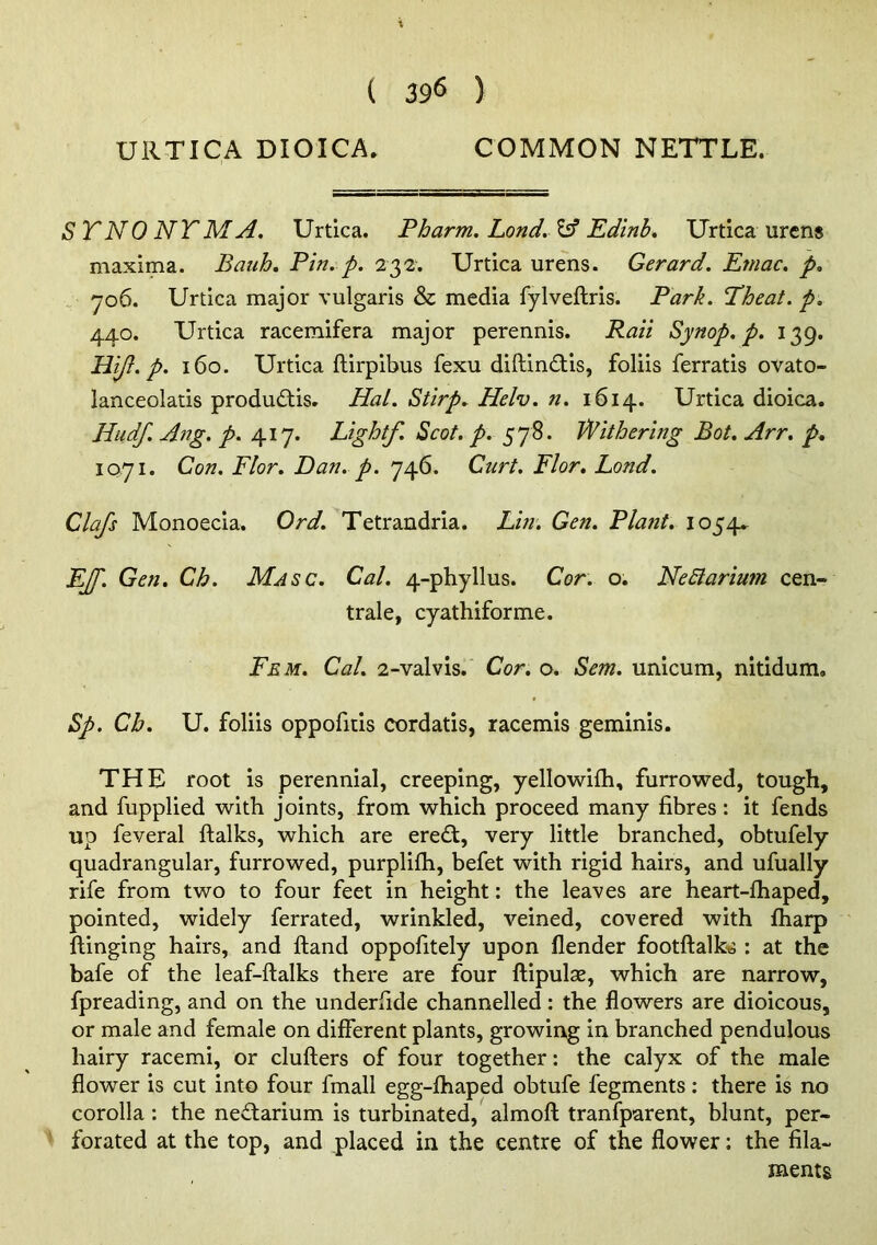 URTICA DIOICA. COMMON NETTLE. ST NO NT M A. Urtica. Pharm. Land. ^ Edtnb. XJrtica urens maxima. Bauh. Pin. p. 232-. Urtica urens. Gerard. Emac. p. 706. Urtica major vulgaris & media fylveftris. Park. Theat. p. 440. Urtica racemifera major perennis. Raii Synop. p. 139. Hift. p. 160. Urtica ftirpibus fexu diftin£tis, foliis ferratis ovato- lanceolatis produdtis* Hal. Stirp. Helv. n. 1614. Urtica dioica. Hudf. Ang. p. 417. Light/. Scot. p. 578. Withering Bot. Arr. p, 1071. Con. Flor. Dan. p. 746. Curt. Flor, Lond. Clafs Monoecia. Ord. Tetrandria. Lin. Gen. Plant. 1054^ EJf. Gen. Ch. Masc. Cal. 4-phyllus. Cor. o. NeBarium cen- trale, cyathiforme. Fem. Cal. 2-valvis. Cor. o. Sem. unicum, nitidum. Sp. Ch. U. foliis oppofitis cordatis, racemis geminis. THE root is perennial, creeping, yellowifh, furrowed, tough, and fupplied with joints, from which proceed many fibres: it fends up feveral ftalks, which are eredt, very little branched, obtufely quadrangular, furrowed, purplifh, befet with rigid hairs, and ufually rife from two to four feet in height: the leaves are heart-fhaped, pointed, widely ferrated, wrinkled, veined, covered with fharp flinging hairs, and ftand oppofitely upon flender footftalk^ : at the bafe of the leaf-ftalks there are four ftipulse, which are narrow, fpreading, and on the underfide channelled: the flowers are dioicous, or male and female on different plants, growirtg in branched pendulous hairy racemi, or clullers of four together: the calyx of the male flower is cut into four fmall egg-fhaped obtufe fegments: there is no corolla : the ne£larium is turbinated, almofl; tranfparent, blunt, per- forated at the top, and placed in the centre of the flower; the fila- ments