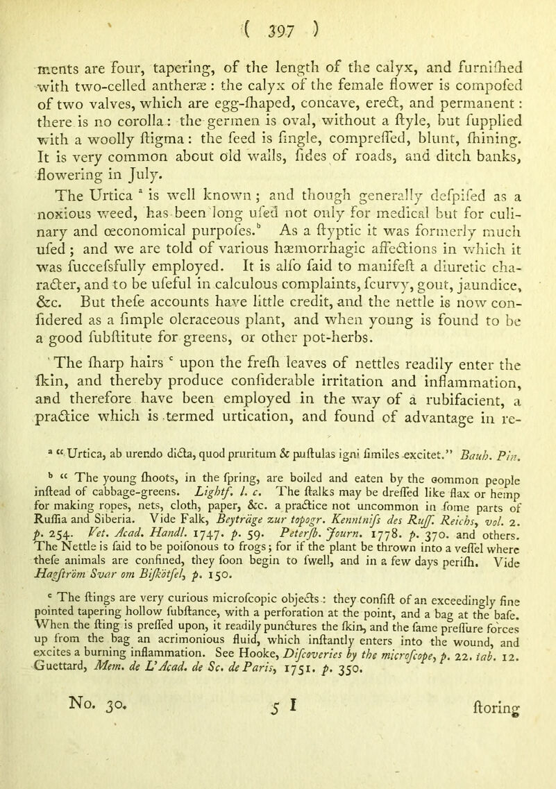 '( S97 ) mcnts are four, tapering, of the length of the calyx, and furnlfhed with two-celled anthers^: the calyx of the female flower is compofed of two valves, which are egg-fhaped, concave, eredl, and permanent: there is no corolla: the germen is oval, without a ftyle, but fupplled Vvith a woolly ftigma: the feed is fingle, comprelTed, blunt, fhining. It is very common about old walls, fides of roads, and ditch banks, flowering in July. The Urtica ^ is well known ; and though generally defpifed as a noxious weed, has been long ufed not only for medical but for culi- nary and oeconomical purpofes.” As a ftyptic it was formerly much ufed ; and we are told of various haemorrhagic afledlions in v/hich it was fuccefsfully employed. It is alfo faid to manifeft a diuretic cha- rader, and to be ufeful in calculous complaints, fcurvy, gout, jaundice, &c. But thefe accounts have little credit, and the nettle is now con- fidered as a Ample oleraceous plant, and when young is found to be a good fubftitute for greens, or other pot-herbs. ' The fharp hairs ‘ upon the frefh leaves of nettles readily enter the Ikin, and thereby produce confiderable irritation and Inflammation, and therefore have been employed in the way of a rubifacient, a pradice which is termed urtication, and found of advantage in re- “ “ Urtica, ab urendo dida, quod pruritum & puftulas igni fimiles excitet.” Bau/:>. Pi>i. ^ “ The young flioots, in the fpring, are boiled and eaten by the Gommon people inftead of cabbage-greens. Light/. 1. c. The ftalks may be drelTed like flax or hemp for making ropes, nets, cloth, paper, &c. a pradice not uncommon in fome parts of RulTia and Siberia. Vide Falk, Beytrage zur topogr. Keti7iinifs des Ru/f. Relchsy vol. 2. p. 254. Vet. Acad. Handl. 1747. p. 59. Peterjb. 'Journ. 1778. p. 370. and others. The Nettle is faid to be poifonous to frogs; for if the plant be thrown into a veflel where thefe animals are confined, they foon begin to fwell, and in a few days perifti. Vide Hag/trom Svar om Bljkdtfel', p, 150. ' The ftings are very curious microfcopic objeds.: they confift of an exceedingly fine pointed tapering hollow fubftance, with a perforation at the point, and a bag at the bafe. V/hen the fling is preffed upon, it readily pundures the fldn, and the fame prelTure forces up from the bag an acrimonious fluid, which inftantly enters into the wound, and excites a burning inflammation. See Hooke, Di/coveries hy the microfeope-, p. 22. tab. 12. Guettard, Mem. de UAcad, de Sc, dePariS) 1751. p. 350.