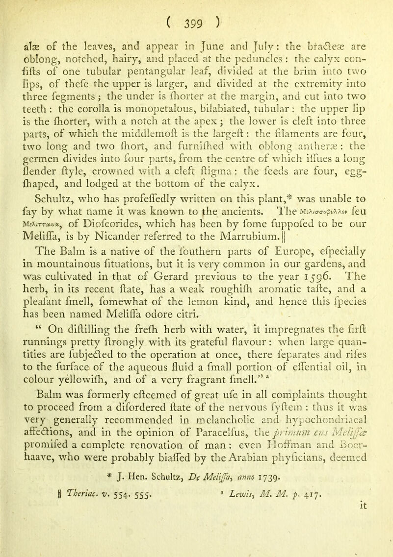 atse of tlie leaves, and appear in June and July: the bradese are oblong, notched, hairy, and placed at the peduncles ; the calyx con- firts of one tubular pentangular leaf, divided at the brim into two lips, of thefe the upper is larger, and divided at the extremity into three fegments; the under is fhorter at the margin, and cut into two teeth: the corolla is monopetalous, bilabiated, tubular: the upper lip is the fhorter, with a notch at the apex; the lower is cleft into three parts, of which the middlemoft is the largeft: the filaments are four, two long and two fliort, and furnifhed with oblong antherje : the germen divides into four pa.rts, from the centre of which iilues a long {lender ftyle, crowned with a cleft fligma : the feeds are four, egg- fhaped, and lodged at the bottom of the calyx. Schultz, who has profeffedly written on this plant,^ was unable to fay by what name it was known to the ancients. The feu mxirrxnx^ of Diofcoi'icles, which has been by fome fuppofed to be our Meliffa, is by Nicander referred to the Marrubium.|| The Balm is a native of the fouthern parts of Europe, efpecially in mountainous fituations, but it is very common in our gardens, and was cultivated in that of Gerard previous to the year 1596- The herb, in its recent ftate, has a weak roughifh aromatic tarte, and a pleafant fmell, fomewhat of the lemon kind, and hence this fpecies has been named Melifl'a odore citri. “ On diftilling the frefh herb with water, it impregnates the firft runnings pretty llrongly wfith its grateful flavour: wTen large quan- tities are fubjeded to the operation at once, there feparates and riles to the furface of the aqueous fluid a fmall portion of ellential oil, in colour yellowilh, and of a very fragrant fmell.” “ Balm was formerly efteemed of great ufe in all complaints thought to proceed from a difordered ftate of the nervous fyftem : thus it v/as very generally recommended in melancholic and hypochondriacal aftedtions, and in the opinion of Paracelfus, tire primiim cus Ivldijjce promifed a complete renovation of man: even Eloffman and Boer- haave, who were probably bialTed by the Arabian phyficians, deemed * J. Hen. Schultz, De Melijfa^ anno 1739. I Theriac. v. 554. 555. ® Lewis^ M. M. p, 417. it