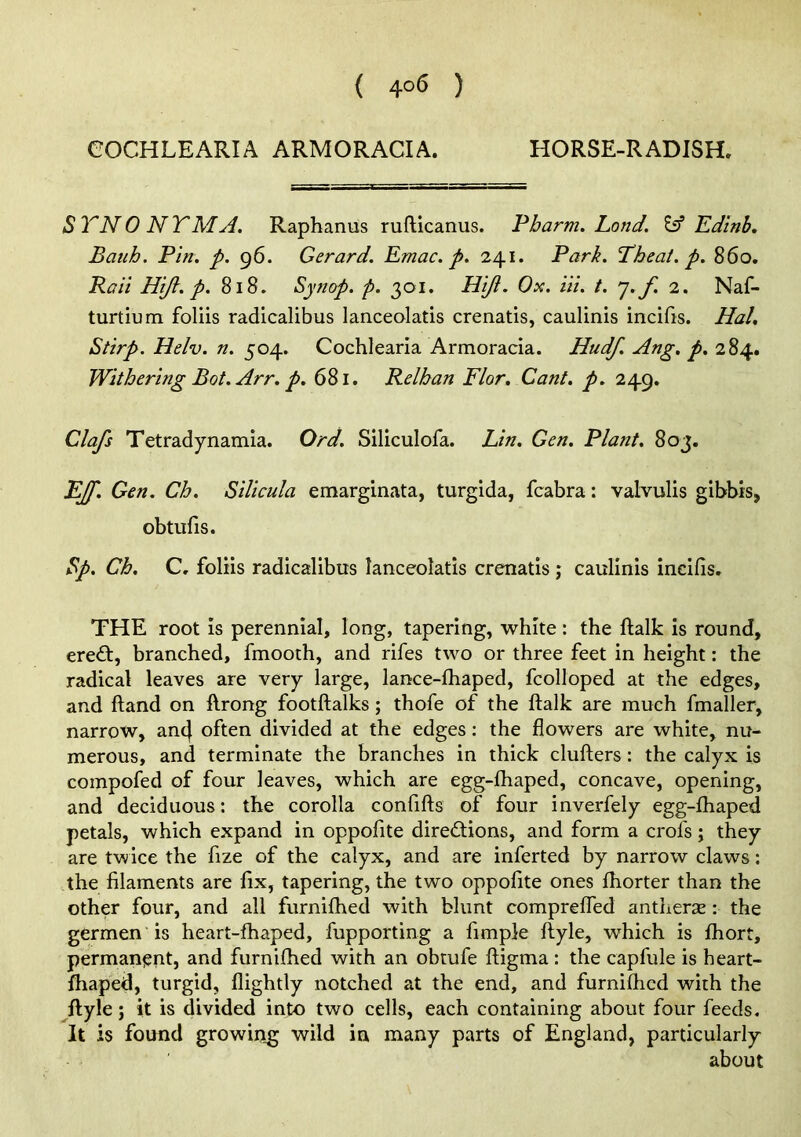 < 4°6 ) eOCHLEARIA ARMORACIA. HORSE-RADISH. STNONY'MA. Raphanus rufticanus. Pbarm. Lond. Eff Edinb, Batih. Pin. p. 96. Gerard. Emac. p. 241. Park. Pheat. p. 860. Pail Hift. p. 818. Synop. p. 301. Hiji. Ox. in. t. j.f 2. Naf- turtium foliis radicalibus lanceolatis crenatis, caulinis incifis. Hal. Stirp. Helv. n. 504. Cochlearla Armoracia. Hudf. Ang. p. 284. Withering Bot.Arr. p. 681. Relhan Flor. Cant. p. 249. Clafs Tetradynamia. Ord. Siliculofa. Lin. Gen. Plant. 803. EJf. Gen. Ch. Silicula emarginata, turgida, fcabra: valvulis gibbis, obtufis. ^p. Ch. C, foliis radicalibus lanceolatis crenatis ; caulinis incifis. THE root is perennial, long, tapering, white: the ftalk is round, ered:, branched, fmooth, and rifes two or three feet in height; the radical leaves are very large, lance-fliaped, fcolloped at the edges, and ftand on ftrong footftalks; thofe of the ftalk are much fmaller, narrow, an4 often divided at the edges: the flowers are white, nu- merous, and terminate the branches in thick clufters: the calyx is compofed of four leaves, which are egg-fliaped, concave, opening, and deciduous: the corolla confifts of four inverfely egg-fhaped petals, which expand in oppofite direiftions, and form a crofs; they are twice the fize of the calyx, and are inferted by narrow claws: the filaments are fix, tapering, the two oppofite ones ftiorter than the other four, and all furnifhed with blunt comprelTed antheras: the germen is heart-fhaped, fupporting a fimple ftyle, which is fhort, permanijnt, and furnifhed with an obtufe ftigma: the capfule is heart- fhaped, turgid, flightly notched at the end, and furniftied with the ftyle; it is divided into two cells, each containing about four feeds. It is found growing wild in many parts of England, particularly about