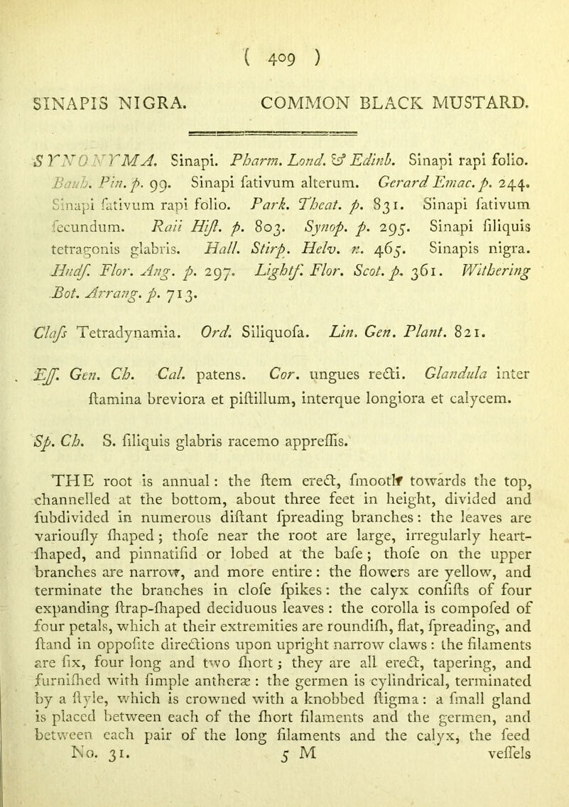 ( 4°9 ) SINAPI3 NIGRA. COMMON BLACK MUSTARD. STNONTMA. Sinapi. Pharm. Lond.l^ Edinh. Sinapi rapl folio. Baub. Pin.p. 99. Sinapi fativum alterum. Gerard Emac. p. 244, Sinapi fativum rapi folio. Park. Theat. p. 831. Sinapi fativum fecimdiim. Pail Hifl. p. 803. Synop. p. 295. Sinapi filiquis tetrat^onis glabris. Hall. Stirp. Helv. n. 465. Sinapis nigra. lindf. Flor. Ang. p. 297. Light/. Flor. Scot. p. 361. Withering Bot. Arrang. p. 713. Clafs Tetradynamia. Ord. Siliquofa. Lin. Gen. Plant. 821. E/f. Gen. Ch. Cal. patens. Cor. ungues redli. Glandula inter ftamina breviora et piftillum, interque longiora et calycem. Sp. Ch. S. filiquis glabris racemo appreflis. TH E root is annual: the ftem eredt, fmootlf towards the top, channelled at the bottom, about three feet in height, divided and fubdivided in numerous diftant fpreading branches; the leaves are varioufly fhaped ; thofe near the root are large, irregularly heart- fhaped, and pinnatilid or lobed at the bafe ; thofe on the upper branches are narrovT, and more entire: the flowers are yellow, and terminate the branches in clofe fpikes: the calyx confifts of four expanding ftrap-fhaped deciduous leaves : the corolla is compofed of four petals, which at their extremities are roundilh, flat, fpreading, and ftand in oppofite directions upon upright narrow claws ; the filaments are fix, four long and two flrort; they are all erect, tapering, and furniihed with Ample antherse : the germen is cylindrical, terminated by a llyle, which is crowmed with a knobbed ftigma; a fmall gland is placed between each of the fhort filaments and the germen, and between each pair of the long filaments and the calyxj the feed No. 31, 5 Nl veffels