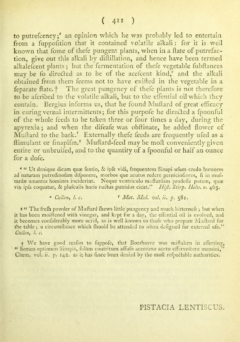 to putrefcency j* an opinion -which he -was probably led to entertain from a fuppofition that it contained volatile alkali: for it is well known that feme of thel'e pungent plants, when in a flate of putrefac- tion, give out this alkali by didillation, and hence have been termed alkalefcerit plants ; but the fermentation of thefe vegetable fubftances may be fo direded as to be of the acefeent kind,^ and the alkali obtained from them feems not to have exifted in the vegetable in a feparate flate.'f The great pungency of thefe plants is not therefore to be aferibed to the rmlatile alkali, but to the elfential oil which they contain. Bergius informs us, that he found Muftard of great efficacy in curing vernal, intermittents; for this purpofe he direded a fpoonful of the whole feeds to be taken three or four times a day, during the apyrexia; and when the difeafe was obflinate, he added flower of Muftard to the bark.^ Externally thefe feeds are frequently ufed as a flimulant or fmapifm.® Muftard-feed may be moft conveniently given entire or unbruifed, and to-the quantity of a fpoonful or half an ounce for a dofe. ** “ Ut denique dicam quae fentio, & ipfe vidt, frequentem SInapi ufum credo humores ,ad naturam putredinofam difponere, morbos que acutos redere perniciofiores, fi in muf- tardas amantes homines inciderint. Neque ventriculo meftardam prodefie putem, quse vix ipfa coquatur, & plufeulis horis rudus putridos cieat.” Hiji. Stirp. Helv. n. 465. ® Cullen.^ 1. c. ^ Mat. Med. vol. ii. p. 5^81. E “ The frefh powder of Muftard ftiews little'pungency and much bitternefs ; but when it has been moiftened with vinegar, and kept for a day, the effential oil is evolved, and it becomes confiderably more acrid, as is well known to thofe who prepare Muftard for the table; -a circumftance which fiiould be attended to when defigned for external ufe.” Cullen., 1. c. f We have good reafon to fuppofe, that Boerhaave was miftaken in afferting, “ Semen optimum Sinapis, foUini contritum affufo acerrimo aceto eftervefeere memini,” Chem. vol. ii. p. 142. as it has fince been denied by the moft refpedfable authorities. nSTACIA LENTISCUS.