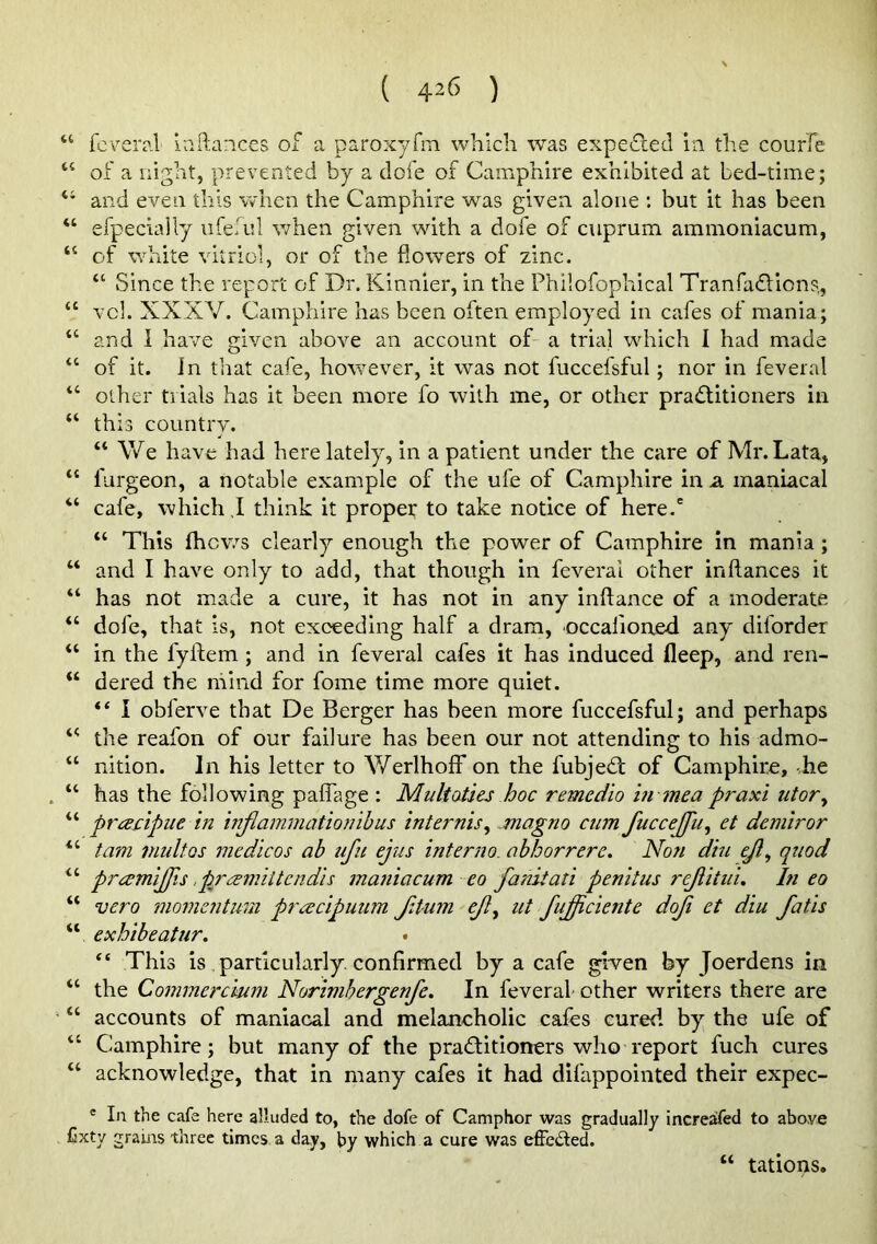 ( 42<> ) “ fcveral iaftances of a paroxyfm which was expefled in the courfe “ of a night, prevented by a dole of Camphire exhibited at bed-time; “ and even this when the Camphire was given alone : but it has been “ efpecially vifeful when given with a dofe of cuprum ammoniacum, “ of white vitriol, or of the flowers of zinc. “ Since the report of Dr. Kinnier, in the Philofophical Tranfaflions., “ vcl. XXXV. Camphire has been often employed in cafes of mania; “ and 1 have given above an account of a trial which I had made “ of it. in that cafe, however, it was not fuccefsful; nor in feveral “ other trials has it been more fo with me, or other pradlitioners in “ this country. “ We have had here lately, in a patient under the care of Mr. Lata, “ furgeon, a notable example of the ufe of Camphire in a maniacal “ cafe, which ,I think it proper to take notice of here.' “ This ihcv/3 clearly enough the power of Camphire in mania; “ and I have only to add, that though in feveral other inftances it “ has not made a cure, it has not in any inilance of a moderate “ dofe, that is, not exceeding half a dram, occafioaed any diforder “ in the fyftem ; and in feveral cafes it has induced fleep, and ren- “ dered the mind for fome time more quiet. I obferve that De Berger has been more fuccefsful; and perhaps the reafon of our failure has been our not attending to his admo- “ nition. In his letter to Werlhoff on the fubjedt of Camphire, .he “ has the following paflage : Multoties hoc remedio hi mea praxi utor^ “ prceclpiie in injiammationihus internis, magno cum fuccejju^ et demiror “ tarn niultos medicos ab ufii ejus interno. ahhorrere. Non dtu ejl^ quod “ prcemljfis .pjeemlitcndis maniacum eo fanitati penitus rejiitui. In eo “ vero momentum pracipuum f4um ejl^ ut fu£iciente doji et diu fatis “ exhibeatur. “ This is particularly, confirmed by a cafe given by Joerdens in “ the Commerc'mm Norimhergenfe. In feveral other writers there are “ accounts of maniacal and melancholic cafes cured by the ufe of “ Camphire; but many of the pradlitioners who report fuch cures “ acknowledge, that in many cafes it had difappointed their expec- * In the cafe here alluded to, the dofe of Camphor was gradually increafed to above Cxty grains three times a day, by which a cure was effeded. “ tations.