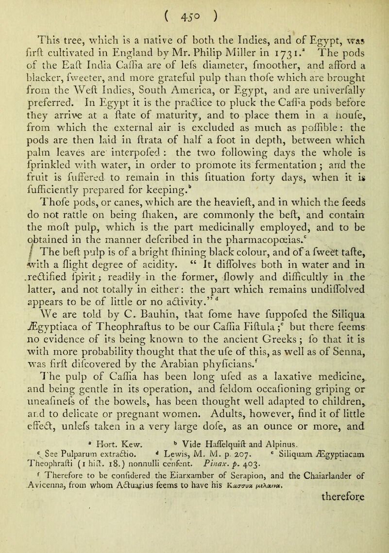 ( 45° ) This tree, which is a native of both the Indies, and of Egypt, was firft cultivated in England by Mr. Philip Miller in 1731.’ The pods of the Eaft India Caffia are of Id’s diameter, fmoother, and afford a blacker, fweeter, and more grateful pulp than thofe v;hich are brought from the Weft Indies, South America, or Egypt, and are univerfally preferred. In Eg)^pt it is the pradice to pluck the Caifta pods before they arrive at a ftate of maturity, and to place them in a houfe, from which the external air is excluded as much as poffible ; the pods are then laid in ftrata of half a foot in depth, between which palm leaves are interpofed : the two following days the whole is fprinkled with w'ater, in order to promote its fermentation; and the fruit is fuffered to remain in this fituation forty days, when it is fufficiently prepared for keeping.'’ Thofe pods, or canes, which are the heavieft, and in which the feeds do not rattle on being ftiaken, are commonly the beft, and contain the moft pulp, which is the part medicinally employed, and to be obtained in the manner defcribed in the pharmacopoeias.' / The beft pulp is of a bright fhining black colour, and of a fwedt tafte, wdth a flight degree of acidity. “ It diffolves both in water and in .redtified fpirit; readily in the former, flowly and difficultly in the latter, and not totally in either: the part which remains undiffolved appears to be of little or no activity.” We are told by C. Bauhin, that fome have fuppofed the Siliqua JEgyptiaca of Theophraftus to be our Caffia Fiftulabut there feems no evidence of its being known to the ancient Greeks; fo that it is with more probability thought that the ufe of this, as well as of Senna, W'as ftrft difcovered by the Arabian phyffcians.*^ The pulp of Caffia has been long ufed as a laxative medicine, and being gentle in its operation, and feldom occafioning griping or imeafmefs of the bowels, has been thought well adapted to children, and to delicate or pregnant women. Adults, however, find it of little effedl, unlefs taken in a very large dofe, as an ounce or more, and * Hort. Kew. ** Vide HafTelquift and Alpinus. See Pulparum extraiho. '' Lewis, M. M. p. 207. ® Siliquam vEgyptlacam Theophrafti (ihiil. 18.) nonnulli cenfent. Pinax. f Therefore to be confidered the Eiarxamber of Serapion, and the Chaiarlander of -Avicenna, from whom Aftuajrius feems to have his ixiXxnee, therefore