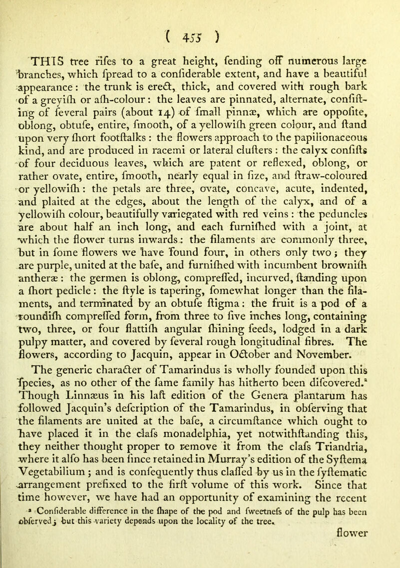 THIS tree rlfes to a great height, fending off numerous large branches, which fpread to a confiderable extent, and have a beautiful appearance: the trunk is ere£t, thick, and covered with rough bark 'of a greyifh or afh-colour: the leaves are pinnated, alternate, confift- ing of feveral pairs (about 14) of fmall pinnte, which are oppofite, oblong, obtufe, entire, fmooth, of a yellowifh green colour, and ftand upon very fliort footftalks : the flowers approach to the papilionaceous kind, and are produced in racemi or lateral clufters : the calyx confifts of four deciduous leaves, which are patent or reflexed, oblong, or rather ovate, entire, fmooth, nearly equal in fize, and ftraw-coloured or yellowilh: the petals are three, crv-^ate, concave, acute, indented, and plaited at the edges, about the length of the cal)^, and of a yellowifh colour, beautifully variegated with red veins : the peduncles are about half an inch long, and each furnilhed with a joint, at which the flower turns inwards-: the filaments are commonly three, but in fome flowers we have found four, in others only two; they are purple, united at the bafe, and furnifhed with incumbent brownilh antherae : the germen is oblong, compreffed, incurved, Handing upon a Abort pedicle: the ftyle is tapering, fomewhat longer than the fila- ments, and terminated by an obtufe fligma: the fruit is a pod of a Toundiflb compreffed form, from three to five inches long, containing two, three, or four flattifh angular fhining feeds, lodged m a dark pulpy matter, and covered by feveral rough longitudinal fibres. The flowers, according to Jacquin, appear in October and November. The generic character of Tamarindus is wholly founded upon this Tpecies, as no other of the fame family has hitherto been difcovered.* Though Linnasus In his laft edition of the Genera plantarum has followed Jacquin’s defeription of the Tamarindus, in obferving that the filaments are united at the bafe, a circumftance which ought to bave placed it in the dafs monadelphia, yet notwithftanding this, they neither thought proper to remove it from the clafs Triandria, where it alfo has been fince retainedin Murray’s edition of the Syftema Vegetabilium ; and is confequently thus claffed by us in the fyftematic arrangement prefixed to the firft volume of this work. Since that time however, we have had an opportunity of examining the recent * 'Confiderable diiFerence in the fhape of the pod and fweetnefs of the pulp has been obfervedj but this variety depends upon the locality of the tree.. flower