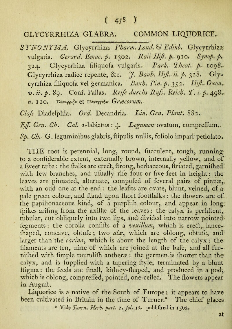 GLYCYRRHIZA GLABRA. COMMON LIQJTORrCE. SYNONYM A. Glycyrrhiza. Phar??i. Edifih. Glycyrrhiza? vulgaris. Gerard.-Emac, p. 1302. Ran Hijl. p. 910.. Synop. p. 324. Glycyrrhiza filiquofa vulgaris.- Park. Yheat. p. 1098.. Glycyrrhiza radice repente; &c. J. Bauh. Hift. ii. p. 328. Gly- cyrrJhiza filiquofa vel germanica. Bauh. Pin.p. 352. HiJI. Oxon.- V. ii. p. Conf. Pallas. Reife durchs Rufs. Reich. Y. i. p. 498.- n. 120. i\vy.vqqi^oi. et Grcdcorum. Clafs Diadelphiau Ord. Decandria. Lin. Gen. Plant. 882. EJ]'. Gen. Ch. Cal. 2--labiatus : 4. Legumen ovatum, compreffum,. Sp. Ch.. G. leguminibus glabris, ftipulis nullis, foliolo impari petiolato.- THE root is perennial, long, round, fucculent, tough, running' to a confiderable extent, externally brown, internally yellow, and of a fweet tafte : the flalks are eredt, ftrong, herbaceous, ftriated, garnilhed with few branches, and ufually rife four or five feet in height: the leaves are pinnated, alternate, compofed of feveral pairs of pinnse,, with an odd one at the end: the leafits are ovate, blunt, veined, of a pale green colour, and ftand upon fhort footftalks : the flowers are of the papilionaceous kind, of a purplifli colour, and appear in long fpikes arifing from the axillse of the leaves: the calyx is perfifl;ent,, tubular, cut obliquely into two lips, and’divided into narrow pointed- fegments : the corolla confifts of a vexillmn.^ which is eredt,. lance- Ihiaped, concave, obtufe ; two alee^ which are oblong, obtufe, and larger than the carina.^ which is about the length of the calyx: the filaments are ten,, nine of which are joined at the bafe, and all fur- nifhed with fimple roundifh anthers : the germen> is fhorter than tho calyx, and is fupplied with a tapering ftyle, terminated, by a blunt ftigma: the feeds are fmall, kidney-fliaped, and produced in a pod, which is oblong, comprefled, pointed, one-celled. The flowers appear in Auguft. Liquorice is a native of the South of Europe : it appears to have been cultivated in Britain in the time of Turner.The chief places * Vide Tourn. Herb. part. 2. fol. 12. publiftied in 1502. at