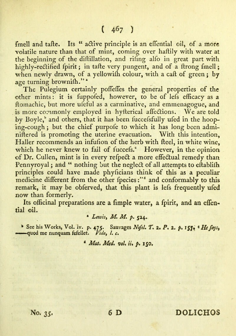 fmell and tafte. Its “ a(fllve principle is an efTential oil, of a more volatile nature than that of mint, coming over haftily with water at the beginning of the diflillation, and rifing alfo in great part with highly-redified fpirit; in tafte very pungent, and of a ftrong fmell; when newly drawn, of a yellowifti colour, with a caft of green j by age turning brownifli.”* The Pulegium certainly pofleffes the general properties of the other mints: it is fuppofed, however, to be of lefs efficacy as a ftomachic, but more ufeful as a carminative, and emmenagogue, and is more commonly employed in hyfterical affections. We are told by Boyle,’’ and others, that it has been fuccefsfully ufed in the hoop- ing-cough ; but the chief purpofe to which it has long been admi- niftered is promoting the uterine evacuation. With this intention, Haller recommends an infufion of the herb with fteel, in white wine, which he never knew to fail of fuccefs.‘ However, in the opinion of Dr. Cullen, mint is in every refpeCt a more effectual remedy than Pennyroyal; arid “ nothing but the neglect of all attempts to eftablifti principles could have made phyficians think of this as a peculiar medicine different from the other fpecies:”^ and conformably to this remark, it may be obferved, that this plant is lefs frequently ufed now than formerly. Its officinal preparations are a fimplc water, a fpirit, and an eflen- tial oil. * Lewis, M. M, p. 524, ‘ See his Works, Vol. iv. p. 475. Sauvages Nt^ol. ST. 2. P. 2. p» l$J<i ^ He fays, —■ quod me nunquam fefellet. Fide, 1. c. *• Mat, Med, vel, it, p, 150.