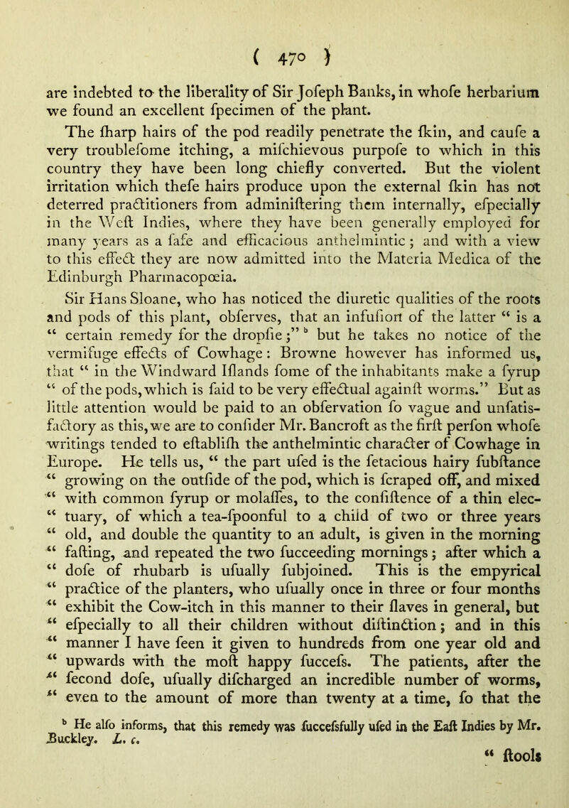 ( 47° ) are indebted ta the liberality of Sir Jofeph Banks, in whofe herbariuni we found an excellent fpecimen of the plant. The fharp hairs of the pod readily penetrate the fkin, and caufe a very troiiblefome itching, a mifchievous purpofe to which in this country they have been long chiefly converted. But the violent irritation which thefe hairs produce upon the external fkin has not deterred pradlitioners from adminiftering them internally, efpecially in the Weft Indies, where they have been generally employed for many years as a fafe and efficacious anthelmintic; and with a view to this effed; they are now admitted into the Materia Medica of the Edinburgh Pharmacopoeia. Sir Hans Sloane, who has noticed the diuretic qualities of the roots and pods of this plant, obferves, that an infufion of the latter “ is a “ certain remedy for the dropfiebut he takes no notice of the vermifuge effeds of Cowhage: Browne however has informed us, that in die Windward Iflands fome of the inhabitants make a fyrup “ of the pods, which is faid to be very effedual againft worms.” But as little attention would be paid to an obfervation fo vague and unfatis- fadory as this, we are to confider Mr. Bancroft as the firft perfon whofe writings tended to eftablifh the anthelmintic charader of Cowhage in Europe. He tells us, “ the part ufed is the fetacious hairy fubftance “ growing on the outfide of the pod, which is fcraped off, and mixed ■“ with common fyrup or molafles, to the confiftence of a thin elec- “ tuary, of which a tea-fpoonful to a. child of two or three years “ old, and double the quantity to an adult, is given in the morning falling, and repeated the two fucceeding mornings; after which a “ dofe of rhubarb is ufually fubjoined. This is the empyrical “ pradice of the planters, who ufuaJly once in three or four months “ exhibit the Cow-itch in this manner to their flaves in general, but “ efpecially to all their children without diftindion; and in this manner I have feen it given to hundreds from one year old and upwards with the moft happy fuccefs. The patients, after the •“ fecond dofe, ufually difcharged an incredible number of worms, even to the amount of more than twenty at a time, fo that the ** He alfo informs, that this remedy was liiccefsfully ufed in the Eaft Indies by Mr, JBuckley. Z>. c. “ ftooli