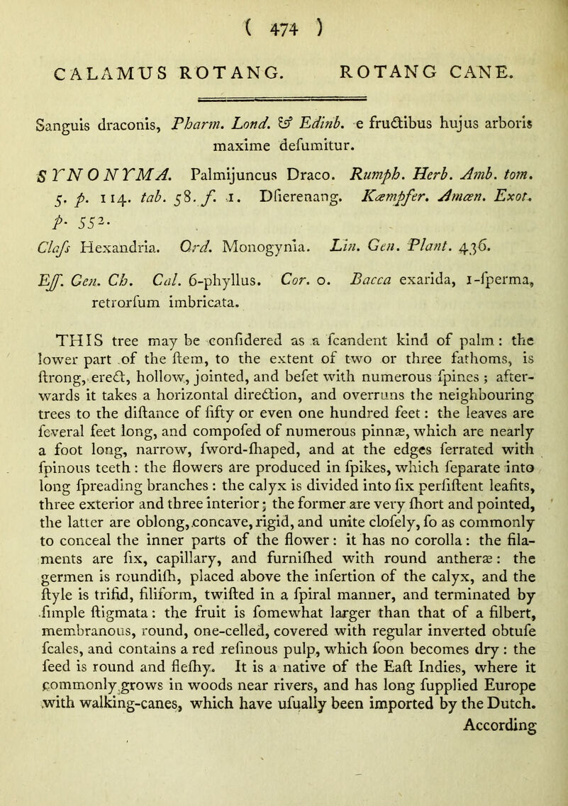 CALAMUS ROTANG. ROTANG CANE. Sanguis draconls, Pharm. Lond, ^ Edinb. e fmdibus hujus arborls maxime defumltur. STNONTMA. Palmijuncus Draco. Rumph. Herb. Amb. tom. 5. p. 114. tab. 58. yi 1. Dfierenang. Kcxmpfer, Anicen. Exot, P- 552- Clafs Hexaiidria. Ord. Moiiogynia. L.hi. Gen. Plant. 436. EJf. Gen. Cb. Cal. 6-pbyllus. Cor. o. Bacca exarida, i-fperma, retrorfum imbricata. THIS tree may be -confidered as a fcandent kind of palm : the lower part of the ftem, to the extent of two or three fathoms, is ftrong,'ered, hollow, jointed, and befet with numerous fpines ; after- wards it takes a horizontal diredion, and overruns the neighbouring trees to the diftance of fifty or even one hundred feet: the leaves are feveral feet long, and compofed of numerous pinnae, which are nearly a foot long, narrow, fword-fhaped, and at the edges ferrated with fpinous teeth: the flowers are produced in fpikes, whieh feparate into long fpreading branches : the calyx is divided into fix perfiftent leafits, three exterior and three interior; the former are very fhort and pointed, the latter are oblong,.concave, rigid, and unite clofely, fo as eommonly to conceal the inner parts of the flower: it has no corolla: the fila- ments are fix, capillary, and furnilhed with round antherse; the germen is roundilh, placed above the infertion of the calyx, and the ftyle is trifid, filiform, twifted in a fpiral manner, and terminated by fimple ftigmata: the fruit is fomewhat laj'ger than that of a filbert, membranous, round, one-celled, covered with regular inverted obtufe fcales, and contains a red refinous pulp, which foon becomes dry : the feed is round and flefhy. It is a native of the Eaft Indies, where it commonly grows in woods near rivers, and has long fupplied Europe with walking-canes, which have ufually been imported by the Dutch. According