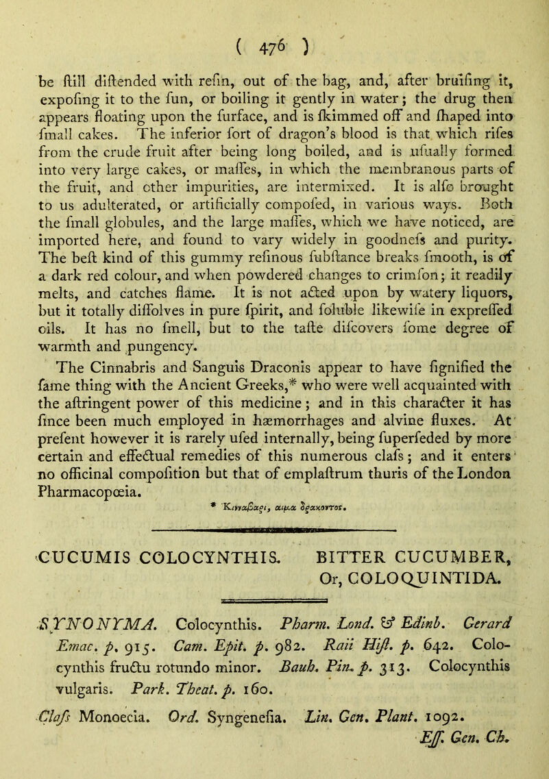 ( 47^ ) be ftill diftended with refm, out of the bag, and, after brulfing it, expofing it to the fun, or boiling it gently in water; the drug then appears floating upon the furface, and is fkimmed off and fhaped into fmall cakes. The inferior fort of dragon’s blood is that which rifes from the crude fruit after being long boiled, and is ufiially formed into very large cakes, or malfes, in which the membranous parts of the fruit, and other impurities, are intermixed. It is alf© brought to us adulterated, or artificially compofed, in various ways. Both the fmall globules, and the large maffes, which we have noticed, are imported here, and found to vary widely in goodnefs and purity. The heft kind of this gummy refmous fubftance breaks fmooth, is of a dark red colour, and when powdered changes to crimfon; it readily melts, and catches flame. It is not a£bed upon by watery liquors, but it totally diffolves in pure fpirit, and foluble likewife in exprefled oils. It has no fmell, but to the tafle difcovers foine degree of warmth and pungency. The Cinnabris and Sanguis Draconis appear to have fignified the ■ fame thing with the Ancient Greeks,* who were well acquainted with the aftringent power of this medicine; and in this character it has fince been much employed in hsemorrhages and alvine fluxes. At prefent however it is rarely ufed internally, being fuperfeded by more certain and effedf ual remedies of this numerous clafs; and it enters' no officinal compofition but that of emplaftrum thuris of the London Pharmacopoeia. * Kmac^a^i, xtftM ^^xnorrat. CUCUMIS COLOCYNTHIS. BITTER CUCUMBER, Or, COLOQTJINTIDA. SYNONTMj4. Golocynthis. Pharm. Pond. £5* Rdinh. Gerard Emac. p. 915. Cam. Epit. p. 982. Rail H'l/i. p. 642. Golo- cynthis fru6tu rotnndo minor. Bauh. Pin.p. 313. Golocynthis vulgaris. Park. Theat. p. 160. ■Clafs Monoecia. Ord. Syngenefia. Lin. Gen. Plant. 1092. Eff. Gen. Ch.