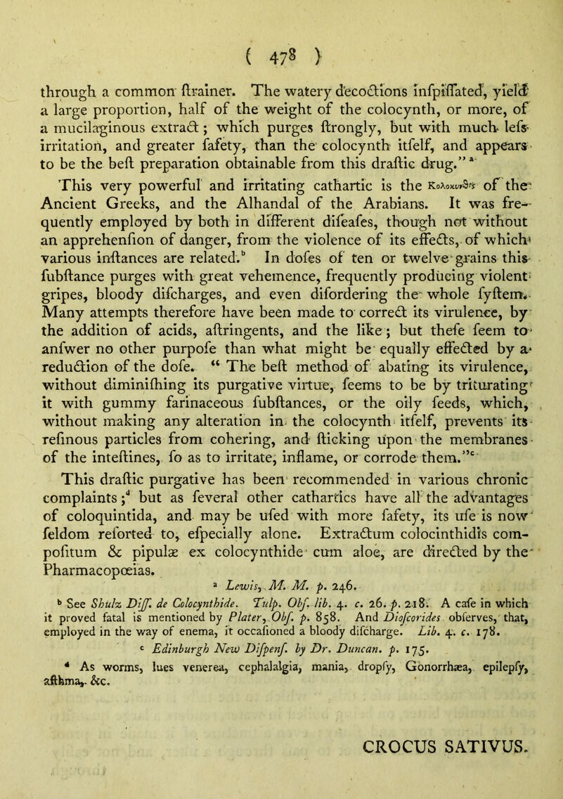 ( 47§ ) through a common ftralner. The watery d'ecodlions hifpiflated', yielid' a large proportion, half of the weight of the colocynth, or more, of a mucilaginous extract; which purges ftrongly, but with much> lefs- irritation, and greater fafety, than the colocynth itfelf, and appears to be the beft preparation obtainable from this draftic drug.”* This very powerful and irritating cathartic is the of the' Ancient Greeks, and the Alhandal of the Arabians. It was fre^ quently employed by both in different difeafes, though not without an apprehenfion of danger, from the violence of its effects, of which* various inftances are related.** In dofes of ten or twelve'-gi-ains this fubftance purges with great vehemence, frequently producing violent' gripes, bloody difcharges, and even difordering the whole fyftem* Many attempts therefore have been made to corred; its virulence, by the addition of acids, aftringents, and the like ; but thefe feem to* anfwer no other purpofe than what might be equally effeded by a- redudion of the dofe. “ The beft method of abating its virulence, without diminifhing its purgative virtue, feems to be by triturating'- it with gummy farinaceous fubftances, or the oily feeds, which, , without making any alteration in^ the colocynth itfelf, prevents its- refmous particles from cohering, and flicking upon the membranes of the inteftines, fo as to irritate, inflame, or corrode them. This draftic purgative has been recommended in various chronic complaints but as feveral other cathartics have all the advantages of coloquintida, and may be ufed with more fafety, its ufe is now' feldom reforted to, efpecially alone. Extradum colocinthidis coin- pofitum & pipulae ex colocynthide* cum aloe, are direded by the Pharmacopoeias. ® Lewlsy M. M. p. 246. ** See Shulz Dijf. de Colocynthide. Tulp. Obf. lib. 4. c. 26. p, 2lS. A cafe in which it proved fatal is mentioned by Plater^y Obf. p. 858. AnA Dtofcorides that, employed in the way of enema, it occafioned a bloody difcharge. Lib. 4'. c. lyS. ‘ Edinburgh New Difpenf. by Dr. Duncan, p. 175. * As worms, lues venerea, cephalalgia, mania, dropfy, Gbnorrhaea, epilepfy, aftfema,. &c. CROCUS SATIVUS.