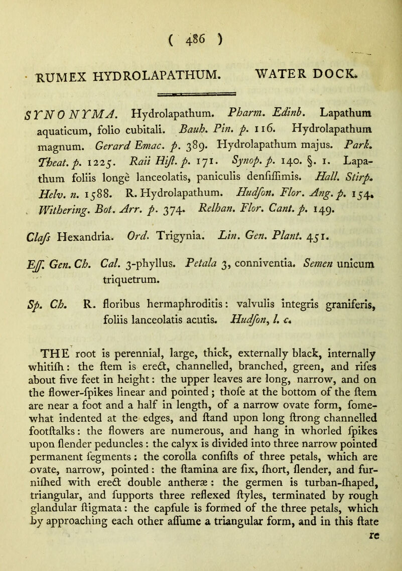 • RUMEX HYDROLAPATHUM. WATER DOCK. STNO NTMA. Hydrolapathum. Pharm, Edinb. Lapathum aquaticum, folio cubitali. Bauh. Pin. p. 116. Hydrolapathum magnum. Gerard Emac. p. 389. Hydrolapathum majus. ParL I’heat.p. 1225. Rail Hiji. p. 171. Synop. p. 140. §. i. Lapa- thum folds longe lanceolatis, paniculis denfiffimis. Hall. Stirp^ Helv. n. 1588. R. Hydrolapathum. Hudfon, Flor. Ang. p. 154, . Withering. Bot. Arr. p. 374. Relhan. Flor. Cant. p. 149. Clafs Hexandria. Ord. Trigynia. Lin. Gen. Plant. 451. EJf. Gen, Ch. Cal. 3-phyllus. Pet ala 3, conniventia. Semen unicum triquetrum. Sp^ Ch, R. floribus hermaphroditis: valvulis mtegris graniferis, foliis lanceolatis acutis. Hudfon^ I, c, THE root is perennial, large, thick, externally black, internally whitifli: the ftem is ere6t, channelled, branched, green, and rifes about five feet in height: the upper leaves are long, narrow, and on the flower-fpikes linear and pointed; thofe at the bottom of the ftem are near a foot and a half in length, of a narrow ovate form, fome- what indented at the edges, and ftand upon long ftrong channelled footftalks: the flowers are numerous, and hang in whorled fpikes upon {lender peduncles : the calyx is divided into three narrow pointed permanent fegments: the corolla confifts of three petals, which are ovate, narrow, pointed : the ftamina are fix, fhort, flender, and fur- nifhed with ere£t double antherae ; the germen is turban-fhaped, triangular, and fupports three reflexed ftyles, terminated by rough glandular ftigmata: the capfule is formed of the three petals, which by approaching each other affume a triangular form, and in this ftate re