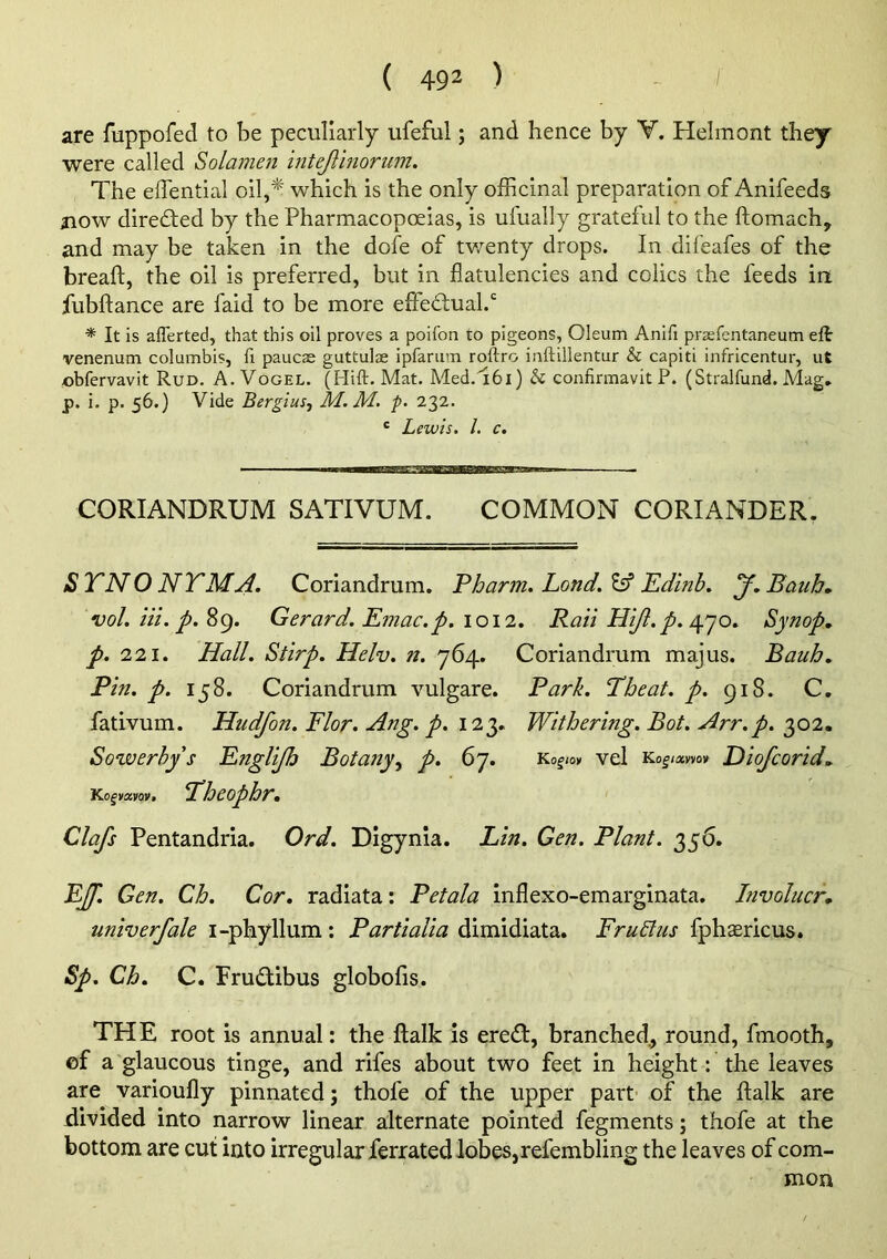 are fuppofed to be peculiarly ufeful; and hence by V. Helmont they were called Solamen intejlinorum. The eJTential oil,* which is the only officinal preparation of Anifeeds jiow directed by the Pharmacopoeias, is ufually grateful to the ftomach, and may be taken in the dofe of tv/enty drops. In difeafes of the breaft, the oil is preferred, but in flatulencies and colics the feeds in fubftance are faid to be more elfed:ual.‘' ■* It is aflerted, that this oil proves a poifon to pigeons, Oleum Anifi prasrentaneum eft venenum columbis, fi paucae guttulae ipfanim roftro inftillentur & capiti infricentur, ut obfervavit Rud. A. Vogel. (Hift. Mat. Med.'161) h confirmavit P. (Stralfund. Mag, p. i. p. 56.) Vide BergiuSf M. M. p. 232. ' Lewis. 1. c. CORIANDRUM SATIVUM. COMMON CORIANDER. STNONTMu4. Coriandrum. Pharm, Lond.'^ Edlnb, y,Baub, voLiii.p.^g. Gerard. Emac.p. 1012, Rail Hijl, p./Y]o. Synop, p. 221. Hall. Stirp. Helv. n. 764. Coriandrum majus. Bauh, Pin. p. 158. Coriandrum vulgare. Park. Tbeat. p. 918. C. fativum. Hudfon. Flor. Ang. p. 123. Withering. Bot. Arr.p. 302. Sowerhy s Eftglijh Botany.^ p. 67. Y>.ogm vel Ko|iawo» Diofcorid^ Kofvaifov. 'Theophr, Clafs Pentandria. Ord. Digynia. Lin. Gen. Plant. 356. EJf. Gen. Cb. Cor, radiata: Petala inflexo-emarginata. hivolucr, univerfale i-phyllum: Partialia dimidiata. FruLlus fphaericus. Sp. Ch, C. FrudUbus globofis. THE root is annual: the ftalk is ered:, branched., round, fmooth, cf a glaucous tinge, and rifes about two feet in height: the leaves are varioufly pinnated; thofe of the upper part- of the ftalk are divided into narrow linear alternate pointed fegments; thofe at the bottom are cut into irregular ferrated lobes, refembling the leaves of com- mon