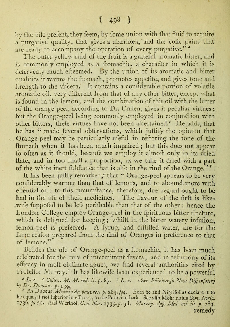 by the bile prefeiit, they feem, by fome union with that fluid to acquire a purgative quality, that gives a diarrhoea,' and the colic pains that are ready to accompany the operation of every purgative.’' The outer yellow rind of the fruit is a grateful aromatic bitter, and is commonly employed as a ftomachic, a charadler in which it is defervedly much efteemed. By the union of its aromatic and bitter qualities it w^arms the fliomach, promotes appetite, and gives tone and ftrength to the vifcera. It contains a confiderable portion of volatile aromatic oil, very different from that of any other bitter, except what is found in the lemon; and the combination of this oil with the bitter of the orange peel, according to Dr. Cullen, gives it peculiar virtues; but the Orange-peel being commonly employed in conjunction with other bitters, thefe virtues have not been afcertained,' He adds, that he has “ made feveral obfervations, which juftify the opinion that Orange peel may be particularly ufeful in reftoring the tone of the ftomach when it has been much impaired ; but this does not appear fo often as it fhould, becaufe we employ it almofl only in its dried flate, and in too fmall a proportion, as we take it dried with a part of the white inert fubftance that is alfo in the rind of the Orange.” It has been juftly remarked,® that “ Orange-peel appears to be very confiderably warmer than that of lemons, and to abound more with effential oil: to this circumftance, therefore, due regard ought to be had in the ufe of thefe medicines. The flavour of the firft is like- wife fuppofed to be lefs perifhable than that of the other: hence the London College employ Orange-peel in the fpirituous bitter tindture, which is defigned for keeping; whilft in the bitter watery infufion, lemon-peel is preferred. A fynip, and dlftilled water, are for the farne reafon prepared from the rind of Oranges in preference to that of lemons.” Befides the ufe of Orange-peel as a ftomachic, it has been much celebrated for the cure of intermittent fevers ; and in teftimony of its efficacy in moft obftinate agues, we find feveral authorities cited by ProfeiTor Murray.*’ It has likewife been experienced to be a powerful ^ L. c. ® Cullen. M. M. vol. ii. p. 87. ^ L. c. t See Edinburgh New Difpenfatory by Dr. Duncan, p. 139, As Dubeus. Medecin despauvres. p. Both he and Nigrifolius declare it to be equal, it not fuperior in efficacy, to the Peruvian bark. See alfo Mohringius Com. Nprip, ^73^' P 20* And Werlhof. Co?n, Nor. I'JZS'P' 9^* P^urray, App., Med. vol. hi. p. 289. remedy