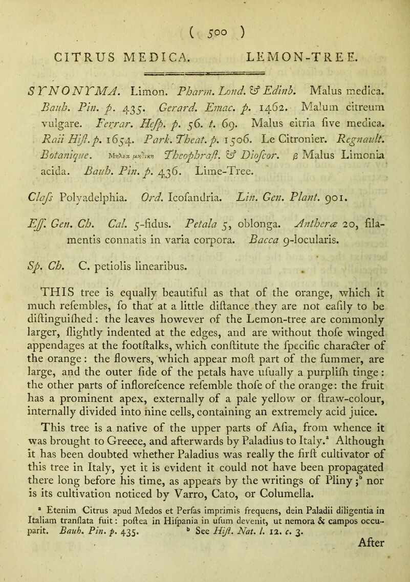 CITRUS MEDICA. LEMON-TREE. S TN ONTMA. Limon. Pharm. Land. Id Edlnb. Malus medica. Banh. Pin. p. 435. Gerard. Emac. p. 1462. Malum citreum viilgare. Ferrar. Hefp. p. 56. t. 69. Malus eitria five medica. Rail Hi/i.p. 16^/^. Park.Theat. p. i ^06. Le Citronier. Regnaiilt. Botanique. Tbeopbrad. ^ Diofeor. ^ Malus LimonU acida. Baiib. Pin. p. Lime-Tree. Clafs Polyadelphia. Ord. Icofandria. Lin. Gen. Plant. 901. EJf. Gen. Cb. Cal. 5-fidus. Petala 5, oblonga. Antbera 20, fila- mentis connatis in varia corpora. Bacca 9-locularis. Sp. Cb. C. petiolis linearibus. THIS tree is equally beautiful as that of the orange, which it much refembles, fo that' at a little dillance they are not eafily to be diftinguilhed ; the leaves however of the Lemon-tree are commonly larger, llightly indented at the edges, and are without thofe winged appendages at the footftalks, which conftitute the fpecific character of the orange; the flowers, which appear moft part of the fummer, are large, and the outer fide of the petals have ufually a purplifh tinge: the other parts of inflorefcence refemble thofe of the orange: the fruit has a prominent apex, externally of a pale yellow or ftraw-colour, internally divided into nine cells, containing an extremely acid juice. This tree is amative of the upper parts of Afia, from whence it was brought to Greece, and afterwards by Paladius to Italy.^ Although it has been doubted whether Paladius was really the firft cultivator of this tree in Italy, yet it is evident it could not have been propagated there long before his time, as appears by the writings of Pliny -p nor is its cultivation noticed by Varro, Cato, or Columella. “ Etenim 'Citrus apud Medos et Perfas imprimis frequens, dein Paladii diligentia in Italiam tranflata fuit: poftea in Hifpania in ufum devenit, ut nemora & campos occu- parit. Bauh. Pin. p. 435. “ See Hiji. Nat. 1. 12. c. 3. After