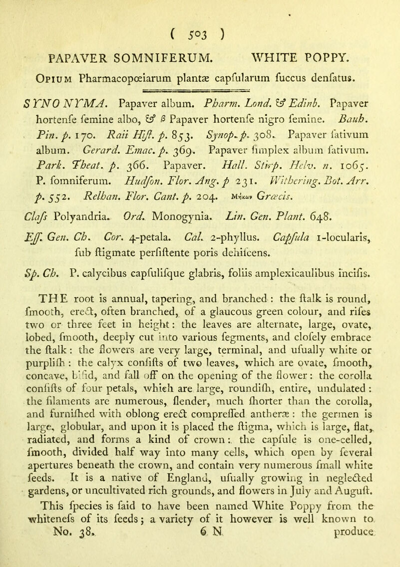 FAPAVER SOMNIFERUM. WHITE POPPY. Opium Pharmacopceiarum plantse caprularum fuccus denfatus. S TNO NTMA. Papaver album. Pharm. Land. ^ Ed'inh. Papaver hortenfe femine albo, y* & Papaver hortenfe nigro femine. Bauh. Pin. p. 170. Rail Hijl. p. 853. Sjnop..p. 308.. Papaver iativum album. Gerard. Emac. p. 369. Papaver fimplex album fativum. Park. P’heat. p. 366. Papaver. Hall. Stirp. Hclv. n. 1065. P. fomniferum. Hudfon. Flor. Ang. p 231. Withering. Bot. Arr. p. ^^2. Relhan. Flor. Cant. p. 204. Greeds. Clafs Polyandria. Ord. Monogynia. Lin. Gen. Plant. 648. EJf.. Gen. Ch. Cor. 4-petala. CaL 2-phyllus. Capfula i-locularis, fub fligmate perfiftente poris dehilcens. Sp. Ch. P. calycibus eapfulifque glabris, foliis amplexicaulibus mcifis. THE root is annual, tapering, and branched : the ftalk is round, fmooih, erev^t, often branched, of a glaucous green colour, and rifes two or three feet in height: the leaves are alternate, large, ovate, lobed, fmooth, deeply cut into various fegments, and clofely embrace the ftalk : the flowers are very large, terminal, and ufually white or purpliih : the calyx confifts of two leaves, which are ovate, fmooth, concave, bifid, and fall off on the opening of the flower: the corolla confifts of four petals, which are large, roundifh, entire, undulated : the filaments are numerous, flender, much fhorter than the corolla, and furnifhed with oblong ere£t compreffed anthers : the germen is large, globular, and upon it is placed the ftigma, which is large, flat,, radiated, and forms a kind of crownthe capfule is one-celled, fmooth, divided half way into many cells, which open by feveral apertures beneath the crown, and contain very numerous fmall white feeds. It is a native of England, ufually growing in negledled gardens, or uncultivated rich grounds, and flowers in July and Auguft. This fpecies is faid to have been named White Poppy from the ■whitenefs of its feeds j a variety of it however is well known to No. 38. 6 N, produce