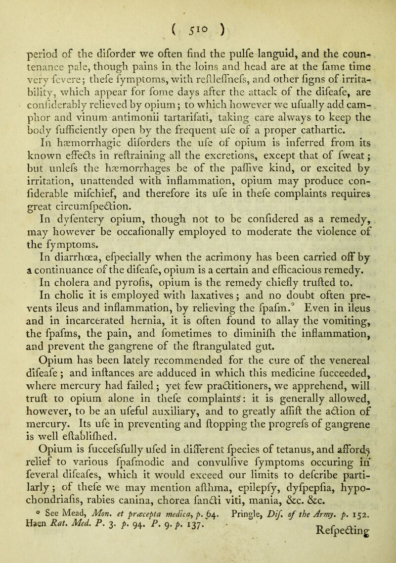 period of the diforder we often find the pulfe languid, and the coun- tenance pale, though pains in the loins and head are at the fame time very fevere; thefe fymptoms, with refilefihefs, and other figns of irrita- bility, which appear for fome days after the attack of the difeafe, are confiderably relieved by opium; to which however we ufually add cam- phor and vinum antimonii tartarifati, taking care always to keep the body fufficiently open by the frequent ufe of a proper cathartic. In hsemorrhagic diforders the ufe of opium is inferred from its known elfeds in reftraining all the excretions, except that of fweat; but imlefs the hasmorrhages be of the paflive kind, or excited by irritation, unattended with inflammation, opium may produce con- fiderable mifchief, and therefore its ufe in thefe complaints requires great circumfpedtion. In dyfentery opium, though not to be confidered as a remedy, may however be occafionally employed to moderate the violence of the fymptoms. In diarrhoea, efpecially when the acrimony has been carried off by a continuance of the difeafe, opium is a certain and efficacious remedy. In cholera and pyrofis, opium is the remedy chiefly trufled to. In cholic it is employed with laxatives; and no doubt often pre- vents ileus and inflammation, by relieving the Apafin.* Even in ileus and in incarcerated hernia, it is often found to allay the vomiting, the fpafms, the pain, and fometimes to diminifh the inflammation, and prevent the gangrene of the ftrangulated gut. Opium has been lately recommended for the cure of the venereal difeafe ; and inftances are adduced in which this medicine fucceeded, where mercury had failed; yet few practitioners, we apprehend, will truft to opium alone in thefe complaints: it is generally allowed, however, to be an ufeful auxiliary, and to greatly affift the aCtion of mercury. Its ufe in preventing and flopping the progrefs of gangrene is well eflabliflied. Opium is fuccefsfully ufed in different fpecies of tetanus, and afford^ relief to various fpafmodic and convulfive fymptoms occuring in feveral difeafcs, which it would exceed our limits to defcribe parti- larly; of thefe we may mention aflhma, epilepfy, dyfpepfia, hypo- chondriafis, rabies canina, chorea fanCti viti, mania, &c. &c. o See Mead, Mon, et pracepta medica^ p. Pringle, Dif. of the Army. p. 152. Haen Rat. Med. P. 3. p. 94. P. 9. p. 137. RefpeCting