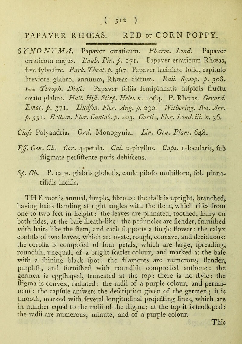 PAPAVER RHCEAS. RED or CORN POPPY. SYNONYM A. Papaver erraticum. Pharm. Lotid. Papaver erraticum majus. Bauh. Pm. p. 171. Papaver erraticum Rhceas, five fyiveftre. Park. Theat.p. 367. Papaver laciniato folio, capitulo breviore glabro, annuum, RhcEas didum. Pail. Synop. p. 308. T/jcoph. Diofc. Papaver foliis femipinnatis hifpidis frudlu ovato glabro. Hall. Hijl. Stirp. Helv. Ji. \o6j\. P. Rhceas. Gerard. Emac. p. 371. Hudfon. Flor. A?ig. p. 230. Withering. Bot. Arr. ^.551. Relhan. Flor. Cantab.p. 203. Curtis., Flor. Bond. Hi. n. 36. Clafs Polyandria. Ord. Monogynia. Lin. Gen. Plant. 648. I Ejp. Gen. Ch. Cor. 4-petala. Cal. 2-phyllus. Caps, i-locularis, fub ftigmate perfiftente poris dehifcens. * Sp. Ch. P. caps, glabris globofis, caule pilofo multifloro, fol. piiina- tihdis incifis. TH E root is annual, fimple, fibrous: the flalk is upright, branched, having hairs ftanding at right angles with the flem, which rifes from one to two feet in height : the leaves are pinnated, toothed, hairy on both fides, at the bafe fheath-like : the peduncles are flender, furnifhed with hairs like the ftem, and each fupports a fingle flower: the calyx confifts of two leaves, which are ovate, rough, concave, and deciduous: the corolla is compofed of four petals, which are large, fpreading, roundifh, unequal, of a bright fcarlet colour, and marked at the bafe with a fhining black fpot: the filaments are numerous, flender, purplifh, and furnilhed with roundifh compreifed antherae : the germen is eggfhaped, truncated at the top : there is no ftyle: the ftigma is convex, radiated : the radii of a purple colour, and perma- nent : the capfule anfwers the defcription given of the germen; it is fmooth, marked with feveral longitudinal projeding lines, which are in number equal to the radii of the fligma; at the top it is fcolloped: the radii are numerous, minute, and of a purple colour. This