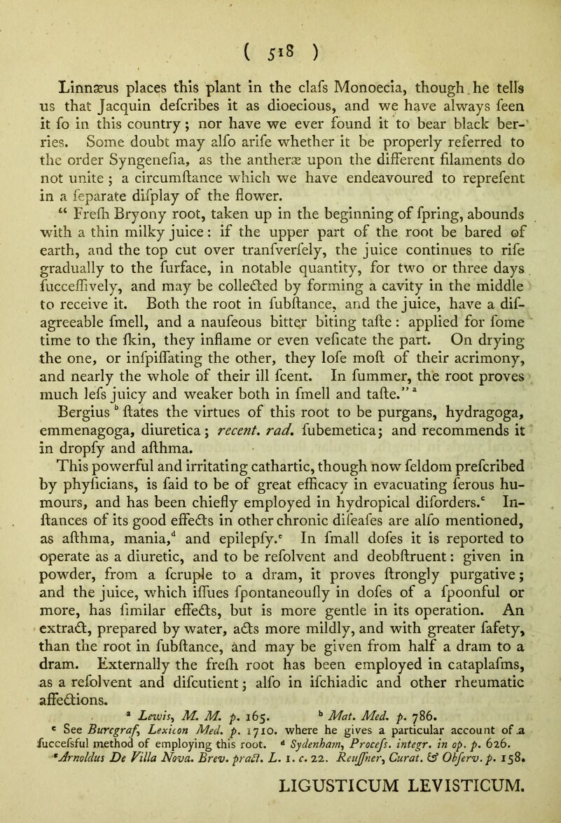 Linnsens places this plant in the clafs Monoecia, though , he tells us that Jacquin defcribes it as dioecious, and we have always feen it fo in this country; nor have we ever found it to bear black ber-' ries. Some doubt may alfo arife whether it be properly referred to the order Syngenefia, as the anther:^ upon the different filaments do not unite ; a circumftance which we have endeavoured to reprefent in a feparate difplay of the flower. “ Frefli Bryony root, taken up in the beginning of fpring, abounds with a thin milky juice: if the upper part of the root be bared of earth, and the top cut over tranfverfely, the juice continues to rife gradually to the furface, in notable quantity, for two or three days fucceffively, and may be collected by forming a cavity in the middle to receive it. Both the root in fubftance, and the juice, have a dif- agreeable fmell, and a naufeous bitter biting tafte: applied for fome time to the fkin, they inflame or even veficate the part. On drying the one, or infpiffating the other, they lofe mofl of their acrimony, and nearly the whole of their ill fcent. In fummer, the root proves much lefs juicy and weaker both in fmell and tafte.” “ Bergiusftates the virtues of this root to be purgans, hydragoga, emmenagoga, diuretica; recent, rad. fubemetica; and recommends it in dropfy and afthma. This powerful and irritating cathartic, though now feldom prefcribed by phyficians, is faid to be of great efficacy in evacuating ferous hu- mours, and has been chiefly employed in hydropical diforders.‘ In- ftances of its good effedts in other chronic difeafes are alfo mentioned, as afthma, mania,‘‘ and epilepfy.' In fmall dofes it is reported to operate as a diuretic, and to be refolvent and deobftruent: given in powder, from a fcruple to a dram, it proves ftrongly purgative; and the juice, which iffues fpontaneoufly in dofes of a fpoonful or more, has fimilar effedts, but is more gentle in its operation. An extract, prepared by water, adts more mildly, and with greater fafety, than the root in fubftance, and may be given from half a dram to a dram. Externally the frefh root has been employed in cataplafms, as a refolvent and difcutient 3 alfo in ifchiadic and other rheumatic affections. * Lnvis.) M. M. ^.165. ** Mat. Med. p. 786. ' See Bwrcgraf^ Lexicon Med. p. 1710. where he gives a particular account of .a fuccefsful method of employing this root. •* Sydenhatn.^ Procefs. integr. in op. p. 626. ■^Armldus De Villa Nova. Brev. pradl. L. i. c. 22. ReuJJher.^ Curat, ief Obferv.p. 158. LIGUSTICUM LEVISTICUM.