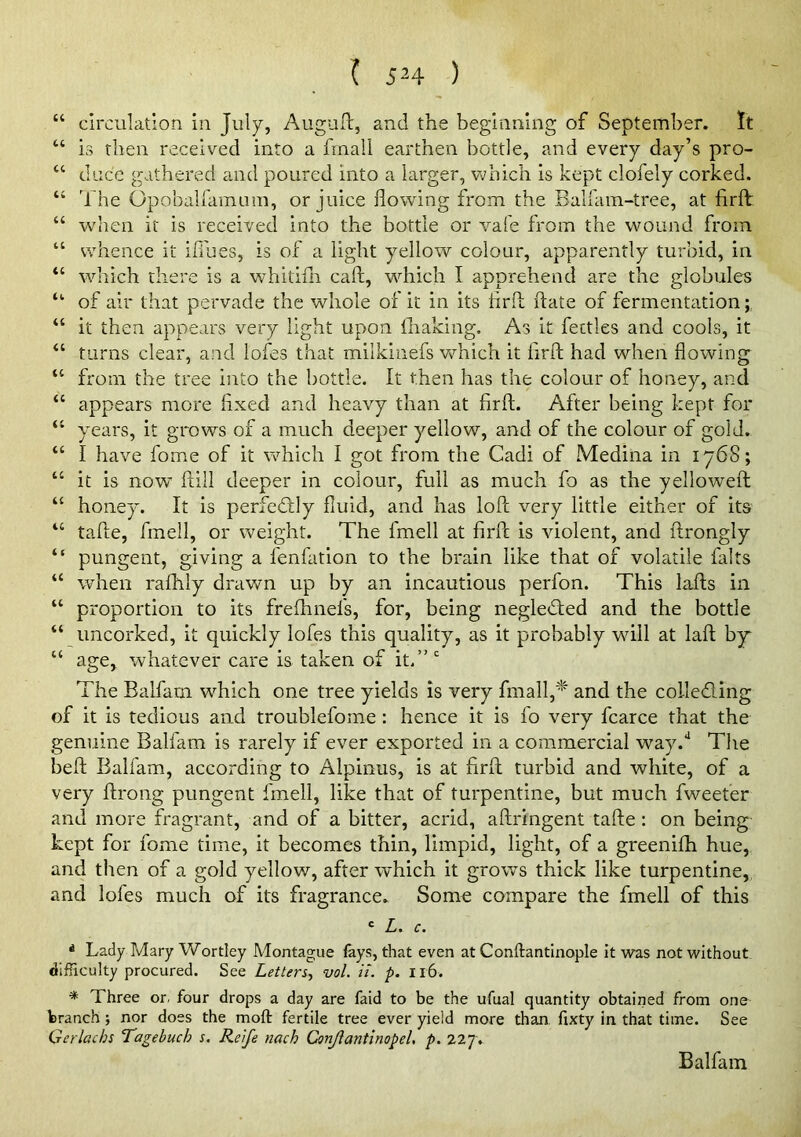 (( (( “ circulation in July, Auguft, and the beginning of September. It “ is then received into a finall earthen bottle, and every day’s pro- “ dace gathered and poured into a larger, which is kept clofely corked. “ The OpobairamLim, or juice flowing from the Balfam-tree, at firfl: “ when it is received into the bottle or vafe from the wound from “ whence it ifl'ues, is of a light yellow colour, apparently turbid, in “ wdiich there is a whitifli call, wdiich I apprehend are the globules “ of air that pervade the whole of it in its tirfl ftate of fermentation “ it then appears very light upon ihaking. As it fettles and cools, it “ turns clear, and lofes that milkinefs which it firfl; had when flowing^ “ from the tree into the bottle. It then has the colour of honey, and “ appears more fixed and heavy than at firfl. After being kept for “ years, it grows of a much deeper yellow, and of the colour of gold. “ I have fome of it which I got from the Cadi of Medina in iy68; “ it is now” flill deeper in colour, full as much fo as the yelloweft “ honey. It is perfectly fluid, and has lofl very little either of its “ tafle, fmell, or weight. The fmell at firfl is violent, and ftrongly pungent, giving a fenfation to the brain like that of volatile falts when rafhly drawn up by an incautious perfon. This lafts in “ proportion to its freflmefs, for, being negledled and the bottle “ uncorked, it quickly lofes this quality, as it probably will at lafl by “ age, whatever care is taken of it.”' The Balfam which one tree yields is very fmall,'^ and the colleding of it is tedious and troublefome : hence it is fo very fcarce that the genuine Balfam is rarely if ever exported in a commercial way.** The befl Balfam, according to Alpinus, is at firfl turbid and white, of a very flrong pungent fmell, like that of turpentine, but much fweefer and more fragrant, and of a bitter, acrid, aflringent tafle : on being kept for fome time, it becomes thin, limpid, light, of a greenifh hue, and then of a gold yellow, after which it growls thick like turpentine, and lofes much of its fragrance. Some compare the fmell of this ' L. c. ^ Lady Mary Wortley Montague fays, that even at Conftantinople It was not without difficulty procured. See Letten^ vol. ii. p. Il6. * Three or. four drops a day are faid to be the ufual quantity obtained from one branch; nor does the moft fertile tree ever yield more than, fixty in that time. See Gerlachs Tagebuch s. Reife nach Conjiantinopel, p. 227. Balfam