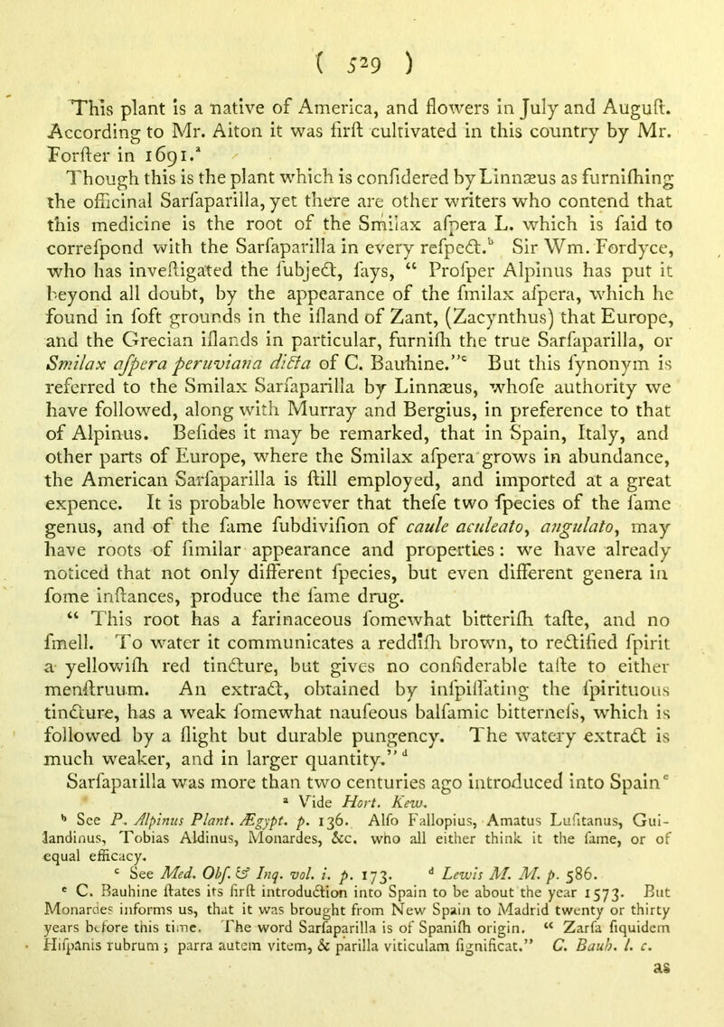 ( 5^9 ) This plant is a native of America, and flowers in July and Auguft. According to Mr. Alton it was firft cultivated in this conntry by Mr. Forfler in 1691.* Though this is the plant which is confidered by Linnasus as furnifliing the oflicinal Sarfaparilla, yet there are other writers who contend that this medicine is the root of the Smilax afpera L. which is faid to correfpond with the Sarfaparilla in every refpedf.'’ Sir Wm. Fordyce, who has inveftiga'ted the iubjedt, fays, “ Profper Alpinus has put it beyond all doubt, by the appearance of the fmilax afpera, which he found in foft grounds in the ifland of Zant, (Zacynthus) that Europe, and the Grecian iflands in particular, furnifh the true Sarfaparilla, or Smilax afpera peruviana di£la of C. Bauhine.”' But this fynonym is referred to the Smilax Sarfaparilla by Linnseus, whofe authority we have followed, along with Murray and Bergius, in preference to that of Alpinus. Befides it may be remarked, that in Spain, Italy, and other parts of Europe, where the Smilax afpera grows in abundance, the American Sarfaparilla is ftill employed, and imported at a great expence. It is probable however that thefe two fpecies of the fame genus, and of the fame fubdivifion of caule aculeato^ a?igulato^ may have roots of fimilar appearance and properties: we have already noticed that not only different fpecies, but even different genera in fome inftances, produce the fame drug. “ This root has a farinaceous fomewhat bitterijOh tafte, and no fmell. To water it communicates a reddifli brown, to rectified fpirit a yellowifli red tinflure, but gives no conflderable tafte to either menftruum. An extrad;, obtained by infpilfating the fpirituous tindure, has a weak fomewhat naufeous balfamic bitternefs, which is followed by a flight but durable pungency. The watery extrad is much weaker, and in larger quantity.’' Sarfaparilla was more than two centuries ago introduced into Spain' ® Vide Hort. Kew. ’’ See P. Alpinus Plant. Mgypt. p. 136. Alfo p'allopius, Amatus Lufitanus, Gui- landinus, Tobias Aldinus, Monardes, &c. who all either think it the fame, or of equal efficacy. ^ See Med. Obf. lA Inq. vol. i. p. 173. Lewis M. M. p. 586. * C. Rauhine ftates its firft introdudfion into Spain to be about the year 1573. But Monardes informs us, that it was brought from New Spain to Madrid twenty or thirty years before this time. The word Sarfaparilla is of Spanifh origin. “ Zarfa fiquidcm Hifpanis rubrum 5 parra autem vitem, & parilla viticulam fignificat.” C. Bauh. 1. c. as