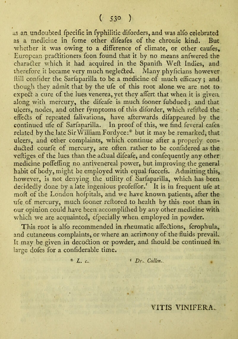 ( 53° ) ' as an undoubted fpecific in fyphilltic diforders, and was alfo celebrated as a medicine in fome other difeafes of the chronic kind. But whether it was owing to a difference of climate, or other caufes, European praditioners foon found that it by no means anfwered the charader which it had acquired in the Spanifh Weft Indies, and therefore it became very much negledted. Many phyficians however ftill confider the Sarfaparilla to be a medicine of much efficacy; and though they admit that by the ufe of this root alone we are not to exped: a cure of the lues venerea, yet they aftert that when it is given along with mercury, the difeafe is much fooner fubdued; and that ulcers, nodes, and other fymptoms of this diforder, which reftfted the effeds of repeated falivations, have afterwards difappeared by the continued ufe of Sarfaparilla. In proof of this, we find feveral cafes related by the late Sir William Fordyce:* but it may be remarked, that ulcers, and other complaints, which continue after a properly con- duded courfe of mercury, are often rather to be confidered as the veftiges of the lues than the adual difeafe, and confequently any other medicine pofteffing no antivenereal power, but improving the general habit of body, might be employed with equal, fuccefs. Admitting this,, however, is not denying the utility of Sarfaparilla, which has been decidedly done by a late ingenious profeffor.*^ It is in frequent ufe at moft of the London hofpitals, and we have known patients, after the ufe of mercury, much fooner reftored to health by this root than in. our opinion could have been accompliffied by any other medicine with which we are acquainted, efpecially when employed in powder. This root is alfo recommended in, rheumatic affedions, fcrophula,. and cutaneous complaints, or where an acrin\ony of the fluids prevail,. It may be given in decodion or powder, and fhould be continued in. large dofes for a confiderable time. L. £,. ^ Dr.. Cullen.. YITIS VINIFERA. r