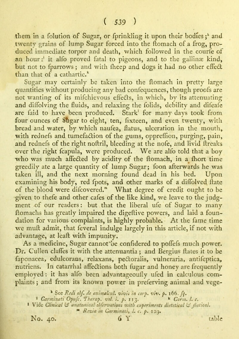 them in a folution of Sugar, or fprinkling it upon their bodies and twenty grains of lump Sugar forced into the ftomach of a frog, pro- duced immediate torpor and death, which followed in the courfe of an hour it alfo proved fatal to pigeons, and to the gallinae kind, but not to fparrows; and with fheep and dogs it had no other elfedt than that of a cathartic. Sugar may certainly be taken into the ftomach in pretty large quantities without producing any bad confequences, though proofs are not wanting of its mifchievous effects, in which, by its attenuating and dilfolving the fluids, and relaxing the folids, debility and difeafc are faid to have been produced. Stark' for many days took from four ounces of Shgar to eight, ten, fixteen, and even twenty, with bread and water, by which naufea, flatus, ulceration in the mouth, with rednefs and tumefaction of the gums, oppreflion, purging, pain, and rednefs of the right noftril, bleeding at the nofe, and livid ftreaks over the right fcapula, were produced. We are alfo told that a boy who was much aifeCted by acidity of the ftomach, in a^ fhort time greedily ate a large quantity of lump Sugar; foon afterwards he was taken ill, and the next morning found dead in his bed. Upon examining his body, red fpots, and other marks of a diflblved ftate of the blood were difcovered.” What degree of credit ought to be given to thefe and other cafes of the like kind, we leave to the judg- ment of our readers: but that the liberal ufe of Sugar to many ftomachs has greatly impaired the digeftive powers, and laid a foun- dation for various complaints, is highly probable. At the fame time W'e mull admit, that feveral indulge largely in this article, if not with advantage, at leaft with impunity. As a medicine. Sugar cannot'be confidered to polTefs much power. Dr. Cullen clalTes it with the attenuantia; and Bergius ftates it to be faponacea, edulcorans, relaxans, peCloralis, vulneraria, antifeptica, nutriens. In catarrhal affeClions both fugar and honey are frequently employed: it has alio been advantageoully ufed in calculous com- plaints ; and from its known power in preferving animal and vege- ^ See Recli olf. de ammahid. vivls in corp. viv. p. i66.fp. 1 Carminati Opufe. Therap, vol. j). 113. ^ Carm, 1. c. 1 Vide Clinical tif anatomical obfervations with experiments dietetical if Jlatical,  Rezia hi Carminati, 1. c. p. 129.