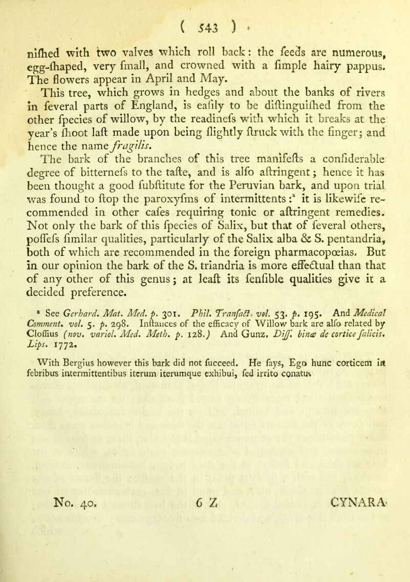 nifhed with two valves which roll back: the feeds arc numerous, egg-fhaped, very finall, and crowned with a fimple hairy pappus. The flowers appear in April and May. This tree, which grows in hedges and about the banks of river.s in feveral parts of England, is eafily to be diftinguiflied from the other fpecies of willow, by the readinefs with which it breaks at the year’s fhoot laft made upon being flightly flruck with the finger; and hence the name fragilis. The bark of the branches of this tree manifefts a confiderable degree of bitternefs to the tafte, and is alfo aflringent; hence it has been thought a good fubftitute for the Peruvian bark, and upon trial was found to flop the paroxyfms of intermittents it is likewifc re- commended in other cafes requiring tonic or aftringent remedies. Not only the bark of this fpecies of Salix, but that of feveral others, pofTefs fimilar qualities, particularly of the Salix alba & S. pentandria, both of which are recommended in the foreign pharmacopoeias. But in our opinion the bark of the S. triandria is more effedual than that of any other of this genus; at leafl: its fenfible qualities give it a decided preference. “ See Gerhard. Mat. Med. p. 301. Phil. TranfaSl. vsl. 53. p. 195. And Medical Comments vol. 5. p. 298. Inftaiices of the efficacy of Willow bark are alfo related by Cloffius (nov. variol. Med. Meth. p. ii%.) And Gunz, DiJJ'. bines de cortice falicis. Lips. 1772. With Bergius however this bark did not fucceed. He fays, Ego hunc corticem iit febribirs intermittentibus itcrum iterumque exhibui, fed irrito conatuv