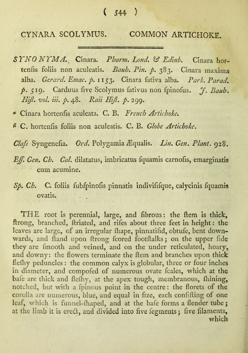 CYNARA SCOLYMUS. COMMON ARTICHOKE. STNO NTMA. Cinara. Pharm. Land. Edlnb. Cinara hor- tenfis follis non aculeatis. Bauh. Pin, p. 383. Cinara maxima alba. GeraiA. Emac. p. 1153. Cinara fativa alba. Park. Parad. p. 519. Carduus five Scolymus fativus non fpinofus. pf. Bauh. Pllfl. vol. in. p. 48. Pail Hiji. p. 299. * Cinara hortenfis aculeata. C. B. French Artichoke. ^ C. hortenfs foliis non aculeatis. C. B. Globe Artichoke. Clafs Syngenefia. Ord. Polygamia j$lqualis. Lin. Gen. Plant. 928. EJ[. Gen, Ch. Cal. dilatatus, imbricatus fquamis carnofis, emarginatis cum acumine. Sp, Ch. C. foliis fubfpinolis piniiatis indivififque, calycinis fquamis ovatis. TH E root Is perennial, large, and fibrous: the ftem is thick, ftrong, branched, ftriated, and rifes about three feet in height: the leaves are large, of an irregular fhape, pinnatifid, obtufe, bent down- wards, and ftand upon ftrong fcored footftalks; on the upper fide they are fmooth and veined, and on the under reticulated, hoary, and downy: the flowers terminate the ftem and branches upon thick flefhy peduncles : the common calyx is globular, three or four inches in diameter, and compofed of numerous ovate fcales, which at the bafe are thick and flefhy, at the apex tough, membranous, fhining, notched, but with a fpinous point in the centre: the florets of the corolla are numerous, blue, and equal in fize, each confifting of one leaf, which is funnel-fhaped, and at the bafe forms a flender tube; at the limb it is ered;, and divided into five fegments j five filaments, which