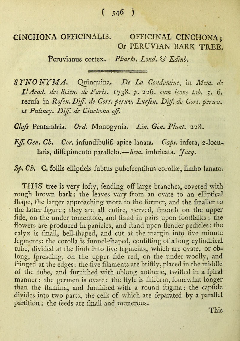 CINCHONA OFFICINALIS. OFFICINAL CINCHONA; Or PERUVIAN BARK TREE. Teruvianus cortex. Tharfn. Lond» ^ Edinb. STNO NTMA, Quinquina. Ee La Condamine^ in Mem. de Id Acad, des Sclen. de Paris. 1738. p. 226. cum icoiie tab. 3. 6. recufa in Rofen. DiJJ'. de Cort. peruv. Lurfen. Ei[f. de Cart, peruv. et Pultney. Dijf. de Cinchona off. Clafs Pentandria. Ord. Monogynia. Lin. Gen. Plant. 228. Eff. Gen. Ch. Cor. infundibulif. apice lanata. Caps, infera, 2-locu-» laris, diflepimento parallelo.—Sem. imbricata. Jacq. Sp. Ch. C. foliis ellipticis fubtus pubefcentibus corollas, limbo lanato. THIS tree is very lofty, fending off large branches, covered with rough brown bark: the leaves vary from an ovate to an elliptical Ihape, the larger approaching more to the former, and the fmaller to the latter figure; they are all entire, nerved, fmooth on the upper fide, on the under tomentofe, and Hand in pairs upon footftalks ; the flowers are produced in panicles, and Hand upon flender pedicles: the calyx is fmall, bell-fhaped, and cut at the margin into five minute fegments: the corolla is funnel-fhaped, confifting of along cylindrical tube, divided at the limb into five fegments, which are ovate, or ob- long, fpreading, on the upper fide red, on the under woolly, and fringed at the edges: the five filaments are briftly, placed in the middle of the tube, and furnifhed with oblong antheras, twitted in a fpiral manner; the germen is ovate : the ttyle is filiformi, fomewhat longer than the ttamina, and furnillied with a round ttigma: the capfule divides into two parts, the cells of which are feparated by a parallel partition; the feeds are fmall and numerous. This