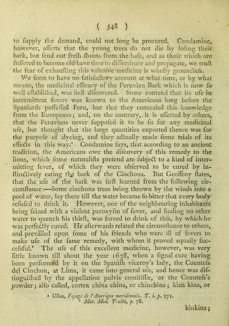 to fupply the demand, could not long be procured. Condamine, however, aflerts that the young trees do not die by lofmg their bark, but fend out frelh flioots from the bafe, and as thofe which are fuffered to become old have time’to dilTeminate and propagate, we trail the fear of exhaufting this valuable medicine is wholly groundlefs. We feem to have no fatisfadtory account at what time, or by what means, the medicinal efficacy of the Peruvian Bark which is now fo well eftablifhed, was firft difcovered. Some contend that its ufe in intermittent fevers was known to the Americans long before the Spaniards poffeffied Peru, but that they concealed this knowledge from the Europeans; and, on the contrary,. it is afferted by others, that the Peruvians never fuppofed it to be ft for any medicinal ufe, but thought that the large quantities exported thence was for the purpofe of dyeing, and they adtually made fome trials of its effedls in this way.“ Condamine fays, that according to an ancient tradition, the Americans owe the difcovery of this remedy to the lions, which fome naturalifts pretend are fubjedl to a kind of inter- mitting fever, of which they were obferved to be cured by in- flindtively eating tf^ bark of the Cinchona. But Geoffroy fates, that the ufe of the bark was firft learned from the following cir- cumftance:—Some cinchona trees being thrown by the winds into a pool of water, lay there till the water became fo bitter that every body refufed to drink it. However, one of the neighbouring inhabitants being feized with a violent paroxyfm of fever, and finding no other w^ater to quench his thirft, was forced to drink of this, by which he was perfeftly cured. He afterwards related the circumftance to others, and prevailed upon fome of his friends who were ill of fevers to make ufe of the fame remedy, with whom it proved equally fuc- cefshul.” The ufe of this excellent medicine, however, was very little known till about the year 1638, when a fignal cure having been performed by it on the Spaniffi viceroy’s lady, the Countefs del Cinchon, at Lima, it came into general ufe, and hence was dif- tinguiffied by the appellation pulvis comitiffse, or the Countefs’s powder; alfo called, cortex china china, or chinchina; kin’a kina, or » Ulloa, Voyage de rAmerique meridionale. T. i. p, 271. “ Mat. Med, VraitCy p. 78. kinkina; N