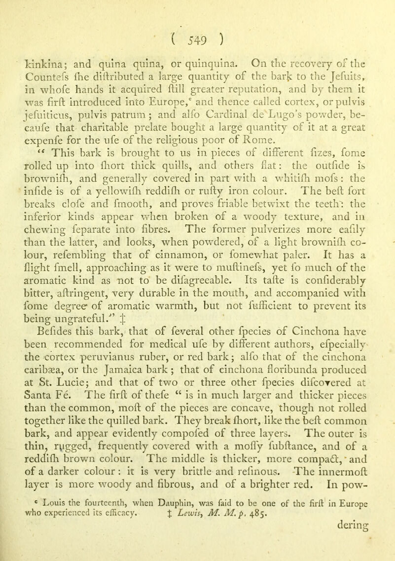 Idnkina; and quina qnina, or quinquina. On the recovery ox^ the Countefs fne dirtributed a large quantity of the barje to the Jefuits, in whofe hands it acquired ftill greater reputation, and by them it was firft introduced into Europe,' and thence called cortex, orpulvis jefuiticus, pulvis patrum ; and alfo Cardinal de Lugo’s powder, be- caufe that charitable prelate bought a large quantity of it at a great expenfe for the ufe of the religious poor of Rome. “ This bark is brought to us in pieces of different fizes, fomc rolled up into fliort thick quills, and others fiat: the outfide is brownifh, and generally covered in part with a whitifh niofs : the infide is of a yellowifli reddifii or rufty iron colour. The beft fort breaks clofe and fmooth, and proves friable betwixt the teeth': the inferior kinds appear when broken of a woody texture, and in chewing feparate into fibres. The former pulverizes more eafily than the latter, and looks, when powdered, of a light brownifii co- lour, refembling that of cinnamon, or fomewhat paler. It has a flight fmell, approaching as it were to muflinefs, yet fo much of the aromatic kind as not to be difagreeable. Its tafle is confiderably bitter, afiringent, very durable in the mouth, and accompanied with fome degree of aromatic warmth, but not fufficient to prevent its being ungrateful.” ^ Befides this bark,' that of feveral other fpecies of Cinchona have been recommended for medieal ufe by different authors, efpecially the cortex peruvianus ruber, or red bark; alfo that of the cinchona caribaea, or the Jamaica bark ; that of cinchona floribunda produced at St. Lucie; and that of two or three other fpecies difeorered at Santa Fe. The firfl of thefe “ is in much larger and thicker pieces than the common, moft of the pieces are concave, though not rolled together like the quilled bark. They break fhort, like the beft common bark, and appear evidently compofed of three layers. The outer is thin, rvigged, frequently covered with a mofl'y fubftance, and of a reddifh brown colour. The middle is thicker, more compadt, ‘ and of a darker colour ; it is very brittle and refinous. -The innermoft layer is more woody and fibrous, and of a brighter red. In pow- ' Louis the fourteenth, when Dauphin, was faid to be one of the firft in Europe who experienced its efficacy. % Lewis^ M. M.p, 485. dering