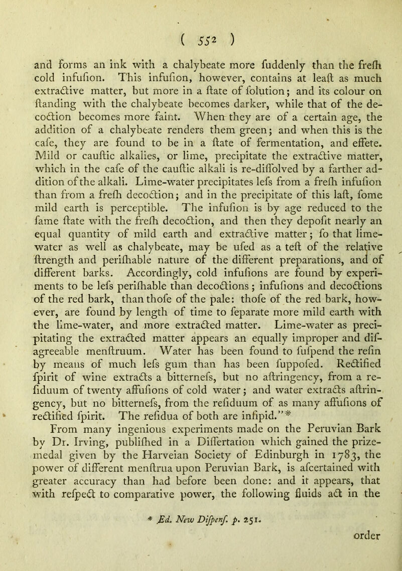 and forms an ink with a chalybeate more fuddenly than the frefli cold infufion. This infufion, however, contains at leaft as much extractive matter, but more in a ftate of folution; and its colour on handing with the chalybeate becomes darker, while that of the de- coCtion becomes more faint. When they are of a certain age, the addition of a chalybeate renders them green; and when this is the cafe, they are found to be in a ftate of fermentation, and effete. Mild or cauftic alkalies, or lime, precipitate the extractive matter, which in the cafe of the cauftic alkali is re-diflblved by a farther ad- dition of the alkali. Lime-water precipitates lefs from a frefti infufion than from a frefh decoCtion; and in the precipitate of this laft, fome mild earth is perceptible. The infufion is by age reduced to the fame ftate with the freffi decoCtion, and then they depofit nearly an equal quantity of mild earth and extractive matter; fo that lime- water as well as chalybeate, may be ufed as a teft of the relative ftrength and perifhable nature of the different preparations, and of different barks. Accordingly, cold infufions are found by experi- ments to be lefs perifhable than decoCtions; infufions and decoCtions of the red bark, than thofe of the pale: thofe of the red bark, how- ever, are found by length of time to feparate more mild earth with the lime-water, and more extracted matter. Lime-water as preci- pitating the extracted matter appears an equally improper and dif- agreeable menftruum. Water has been found to fufpend the refin by means of much lefs gum than has been fuppofed. Rectified fpirit of wine extracts a bitternefs, but no aftringency, from a re- fiduiim of twenty affufions of cold water; and water extracts aftrin- gency, but no bitternefs, from the refiduum of as many affufions of rectified fpirit. The refidua of both are infipid.”* From many ingenious experiments made on the Peruvian Bark by Dr. Irving, publifhed in a Dhfertadon which gained the prize- medal given by the Harveian Society of Edinburgh in 1783, the power of different menftrua upon Peruvian Bark, is afcertained with greater accuracy than had before been done: and it appears, that with refpeCt to comparative power, the following fluids aCt in the * Ed. New Difpenf. p. 251. order