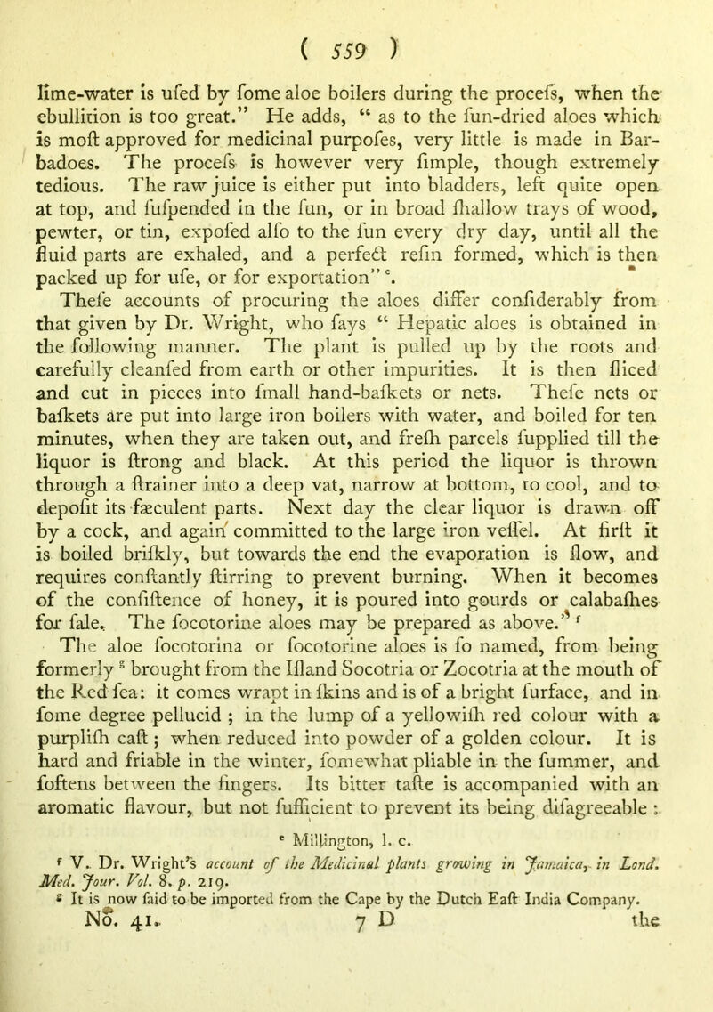 Hme-water is ufed by fome aloe boilers during the procels, when the ebullition is too great.” He adds, “ as to the fun-dried aloes which is moft approved for medicinal purpofes, very little is made in Bar- badoes. The procefs is however very fimple, though extremely tedious. The raw juice is either put into bladders, left quite open, at top, and fufpended in the fun, or in broad fhallow trays of wood, pewter, or tin, expofed alfo to the fun every dry day, until all the fluid parts are exhaled, and a perfe61; refm formed, which is then packed up for ufe, or for exportation”'. Thefe accounts of procuring the aloes differ confiderably from that given by Dr. Wright, who fays “ Hepatic aloes is obtained in the following manner. The plant is pulled up by the roots and carefully cleanfed from earth or other impurities. It is then fliced and cut in pieces into fmall hand-bafkets or nets. Thefe nets or bafkets are put into large iron boilers with water, and boiled for ten minutes, when they are taken out, and frelh parcels fupplied till the liquor is ftrong and black. At this period the liquor is thrown through a ftrainer into a deep vat, narrow at bottom, to cool, and to depofit its fseculent parts. Next day the clear liquor is drawn off by a cock, and again committed to the large iron veffel. At firft it is boiled brifkly, but towards the end the evaporation is flow, and requires conftantly ftirring to prevent burning. When it becomes of the confifterice of honey, it is poured into gourds or calabaflies for fale.. The focotorine aloes may be prepared as above.’' The aloe focotorina or focotorine aloes is fo named, from being formerly ^ brought from the Ifland Socotria or Zocotria at the mouth of the Red fea: it comes wrapt in fkins and is of a bright furface, and in fome degree pellucid ; in the lump of a yellowilh red colour with a purplifh caft ; when reduced into powder of a golden colour. It is hard and friable in the winter, fomewhat pliable in the fummer, and foftens between the lingers. Its bitter tafte is accompanied with an aromatic flavour, but not fufficient to prevent its being difagreeable :■ * Millington, 1. c. V. Dr. Wright’s account of the Medicinal plants growing in famalcay in Land. Med, four. Vol. 8. p, 2ig. 8 It is now faidto be imported from the Cape by the Dutch Eaft India Company. No. 41., 7 D the