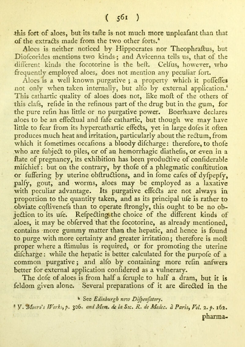 this fort of aloes, but its tafte is not much more unpleafant than that of the extracts made from the two other forts.'' Aloes is neither noticed by Hippocrates nor Theophraftus, but Diof:orides mentions two kinds; and Avicenna tells us, that of the different kinds the focotorine is the beft. Celfus, however, who frequently employed aloes, does not mention any peculiar fort. Aloes is a well known purgative ; a property which it poffeffes not only when taken internally, but alfo by external application.' This cathartic quality of aloes does not, like moft of the others of this clafs, refide in the relinous part of the drug but in the gum, for the pure refm has little or no purgative power. Boerhaave declares aloes to be an effectual and fafe cathartic, but though we may have little to fear from its hypercathartic effeds, yet in large dofes it often produces much heat and irritation, particularly about the rectum, from which it fometimes occafions a bloody difcharge: therefore, to thofe who are fubjedt to piles, or of an hemorrhagic diathelis, or even in a ftate of pregnancy, its exhibition has been productive of confiderablc mifchief; but on the contrary, by thofe of a phlegmatic conftitution or differing by uterine obftrudtions, and in ibrne cafes of dyfpepfy, palfy, gout, and worms, aloes may be employed as a laxative with peculiar advantage. Its purgative effedts are not always in proportion to the quantity taken, and as its principal life is rather to obviate cqftivenefs than to operate ftrongly, this ought to be no ob- jedion to its ufe. Refpedling. the choice of the different kinds of aloes, it may be obferved that the focotorine, as already mentioned, contains more gummy matter than the hepatic, and hence is found to purge with more certainty and greater irritation; therefore is moft proper where a ftimulus is required, or for promoting the uterine difcharge: while the hepatic is better calculated for the purpofe of a common purgative; and alfo by containing more refin anfwers better for external application confidered as a vulnerary. The dofe of aloes is from half a fcruple to half a dram, but it is feldoin given alone. Several preparations of it are diredted in the See Edinburgh new Dlfpenfatory. * y. ^Monro's IVorksyp, 306. and Mem. de la Sac. R. de Medec. a Paris, Pol. I.p. 162. pharma-