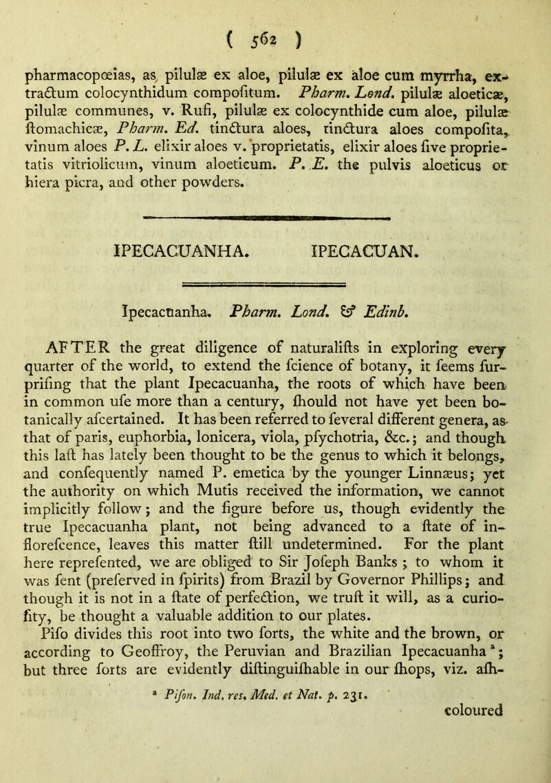 ( ) pharmacopoeias, as, pilulae ex aloe, pilulse ex aloe cum myrrha, ex- tradum colocynthidum compofitum. Pharm» Lend, pilulse aloeticse, pilulse communes, v. Rufi, pilulae ex colocynthide cum aloe, pilulae ftomachicae, Pharm, Ed. tindura aloes, tindura aloes compofita, vinum aloes P. L. elixir aloes v. ‘proprietatis, elixir aloes five proprie- tatis vitrioliciim, vinum aloetieum. P. E. the pulvis aloeticus or hiera picra, and other powders. IPECACUANHA. IPECACUAN. Ipecacuanha. Pharm, Land, ^ Edinb, AFTER the great diligence of naturalifts in exploring every quarter of the world, to extend the fcience of botany, it feems fur- priiing that the plant Ipecacuanha, the roots of which have been in common ufe more than a century, Ihould not have yet been bo- tanically afcertained. It has been referred to feveral different genera, as- that of paris, euphorbia, lonicera, viola, pfychotria, &c.; and thougli this laft has lately been thought to be the genus to which it belongs, and confequently named P. emetica by the younger Linnaeus j yet the authority on which Mutis received the information, we cannot implicitly follow j and the figure before us, though evidently the true Ipecacuanha plant, not being advanced to a ftate of in- florefcence, leaves this matter ftill undetermined. For the plant here reprefented, we are obliged to Sir Jofeph Banks ; to whom it was fent (preferved in fpirits) from Brazil by Governor Phillips; and though it is not in a ftate of perfedion, we truft it will, as a curio- fity, be thought a valuable addition to our plates. Pifo divides this root into two forts, the white and the brown, or according to Geoffroy, the Peruvian and Brazilian Ipecacuanha “; but three forts are evidently diftinguifhable in our ftiops, viz. afti- ® Pifon. Ind, res, Med. et Nat. p, 2jr. coloured