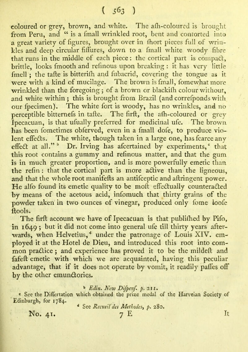 coloured or grey, brown, and white. The afli-coloured is brought from Peru, and “ is a fmall wrinkled root, bent and contorted into a great variety of figures, brought over in fhort pieces full of wrin- kles and deep circular fifliires, down to a fmall white woody fibre that runs in the middle of each piece : the cortical part is coinpadf, brittle, looks fmooth and refmous upon breaking : it has very little fmell ; the tafte is bitterifh apd fubacrid, covering the tongue as it were with a kind of mucilage. The brown is fmall, fomewhatmore wrinkled than the foregoing ; of a brown or blackifh colour without, and white within ; this is brought from Brazil (and correfponds with our fpecimen). The white fort is woody, has no wrinkles, and no perceptible bitternefs in tafte. The firft, the afh-coloured or grey Ipecacuan, is that ufually preferred for medicinal ufe. The brown has been fometimes obferved, even in a fmall dofe, to produce vio- lent effeds. The white, though taken in a large one, hasfcarceany effed at all.”’’ Dr. Irving has afeertained by experiments,' that this root contains a gummy and refmous matter, and that the giim is in much greater proportion, and is more powerfully emetic than the refm: that the cortical part is more adive than the ligneous, and that the whole root manifefts an antifceptic and aftringent power. He alfo found its emetic quality to be moft effedually counteraded by means of the acetous acid, infomuch that thirty grains of the powder taken in two ounces of vinegar, produced only Ibme loofe ftools. The firft account we have of Ipecacuan is that publifhed by Pifo, in 1649 ; but it did not come into general ufe till thirty years after- wards, when Helvetius, ^ under the patronage of Louis XIV. em- ployed it at the Hotel de Dieu, and introduced this root into com- mon pradice ; and experience has proved it to be the mildeft and fafeft emetic with which we are acquainted, having this peculiar advantage, that if it does not operate by vomit, it readily paffes off by the other emundories. ** New Difpenf. p, 2il. ' See the Differtatlon which obtained the prize medal of the Harveian Society of Edinburgh, for 1784. '' See Recueil des Methodes^ p. 280.