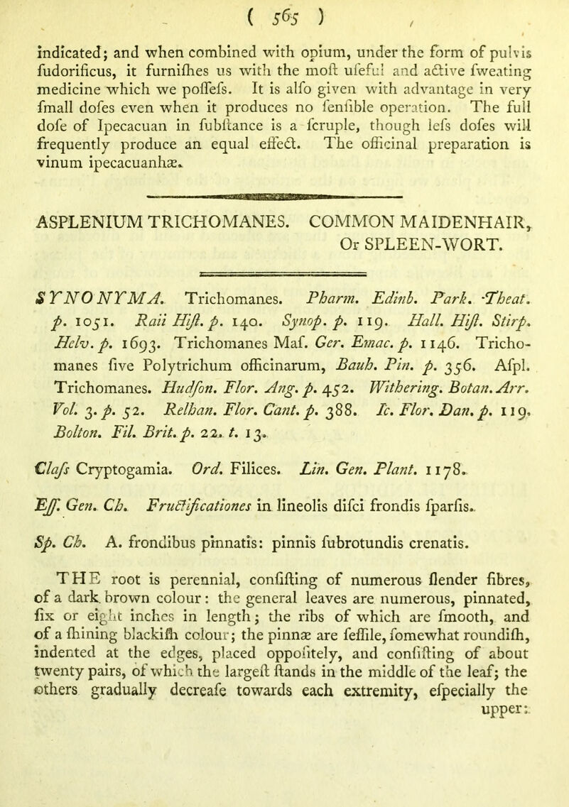 ( 5% ) ! indicated; and when combined with opium, under the form of pulvis fudorificus, it furnifhes us with the moft ufefLil and adfive fweating medicine which we poflefs. It is alfo given with advantage in very fmall dofes even when it produces no I'enfible operation. The full dofe of Ipecacuan in fubltance is a fcruple, though lefs dofes will frequently produce an equal efiedt. The officinal preparation is vinum ipecacuanhse^ —a—aea——■ ASPLENIUM TRICHOMANES. COMMON MAIDENHAIR, Or SPLEEN-WORT. ST NO NT M A. Trichomanes. Pharm. Edmb, Park. ‘Theat. p, 1051. Rail Hljl. p. 140. Synop. p. 119. Hall. Hlji. Stlrp. Hclv.p. 1693. Trichomanes Maf. Ger. Emac. p. 1146. Tricho- manes five Poly trichum officinarum, Bauh. Pin. p. 356, Afpl. Trichomanes. Hudfon. Flor. Ang. p. 452. Withering. Botan.Arr. Vol. 0^. p. 52. Relhan. Flor. Catit. p. 388. Tc, Flor. Dan, p. 119, Bolton. Fil. Brit. p. 22. t. 13. Clafs Cryptogamia. Ord. Filices. Lin, Gen. Plant. 1178^ FJf. Gen, Ch. FrutJl/icatlones in lineolis difci frondis fparfis.. Sp. Ch. A. frondibus pinnatis: pinnis fubrotundis crenatis. THE root is perennial, confijfllng of numerous flender fibres, of a dark, brown colour: the general leaves are numerous, pinnated, fix or eight inches in length; the ribs of which are fmooth, and of a fhining blackifli colour; the pinnse are feffile, fomewhat roimdifh, indented at the edges, placed oppositely, and confiftlng of about twenty pairs, of which the largeft hands in the middle of the leaf; the others gradually decreafe towards each extremity, efpecially the upper:.