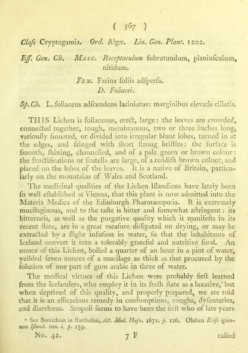 Clafs Cryptogamia. Ord. Algae. Lin, Gen. Plant. 1202. EJf. Gen. Ch. Masc. Receptaculum fubrotundum, planiufculum, nitidum. Fem. Farina folds adfperfa. D. Foliacei. Sp.Ch. L. follaceus adfcendens laciniatus: marglnibus elevatis cillatis. TFIIS Lichen is foliaceous, eredl, large: the leaves are crowded, connedted together, tough, membranous, two or three inches long, varioufly fmuated, or divided into irregular blunt lobes, turned in at the edges, and fringed with fhort ftrong brilUes; the lurface is fmooth, fnining, channelled, and of a pale green or brown colour: the frudtiiications or fcutella are large, of a reddilh brown colour, and placed on the lobes of the leaves. It,is a native of Britain,, particu- larly on the mountains of Wales and Scotland.. The medicinal qualities of the Lichen Illandicus have lately been fo well eftabliHied at Vienna, that this plant is now admitted into the Materia Medica of the Edinburgh Pharmacopoeia. It is extremely mucilaginous, and to the tafte is bitter and fomewhat aftringent: its bitternefs, as well as the purgative quality which it manifelts in its recent ftate, are in a great meafure dilfipated on drying, or may be extracted by a flight infufion in water, fo that the inhabitants of Iceland convert it into a tolerably grateful and nutritive food. An ounce of this Lichen, boiled a quarter of an hour in a pint of water, yeilded feven ounces of a mucilage as thick as that procured by the folution of one part of gum arabic in three of water. The medical virtues of this Lichen were probably firft learned from the Icelanders, who employ it in its frefh Hate as a laxative,* but when deprived of this quality, and properly prepared, we are told that it is an efficacious remedy in confumptions, coughs, dyfenteries, and diarrhaeas. Scopoli feeins to have been the lirft who of late years “ See Borrichius in Bartholini, Med. Hafn. 1671. 126. Olafscn Rcife igien-^ nem ipand. tom. i. p, 155. No. 42. y F called