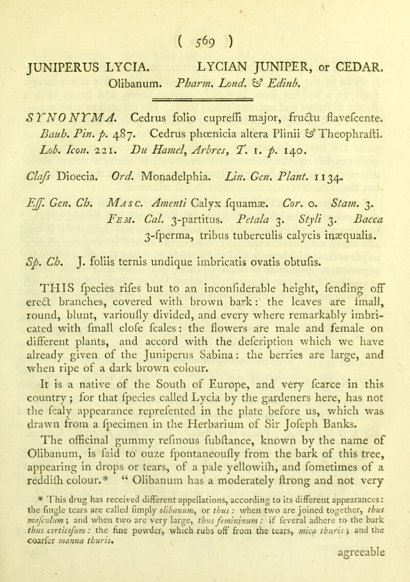 ( 5^9 ) JUNIPERUS LYCIA. LYCIAN JUNIPER, or CEDAR. Olibanum. Pharm, bond. Edinb. STNO NTMA. Cedrus folio cuprefli major, frudlu flavefcente. Bauh. Pin. p. 487. Cedrus phoenicia altera Pliiiii ^Theophrafti. Lob. Icon. 'I'll. Du Hamel., Arbres, T. i. p. 140. Clafs Dioecia. Ord. Monadelphia. Lin. Gen. Pla?it. 1134, EJf. Gen. Ch. Masc. Amenti Calyx fquams. Cor. o. Statn. 3. Fem. Cal. 3-partitus. Petala 3. Styli 3. Bacca 3-fperma, tribus tuberculis caljcis insequalis. Sp. Ch. J. foliis ternis undique imbricatis ovatis obtuHs. THIS fpecies rifes but to an inconfiderable height, fending off ere£t branches, covered with brown ba’’k; the leaves are fmall, round, blunt, varioufly divided, and every where remarkably imbri- cated with fmall clofe fcales : the flowers are male and female on different plants, and accord with the defcription which we have already given of the Juniperus Sabina: the berries are large, and when ripe of a dark brown colour. It is a native of the South of Europe, and very fcarce in this country; for that fpecies called Lycia by the gardeners here, has not the fcaly appearance reprefented in the plate before us, which was drawn from a fpecimen in the Herbarium of Sir Jofeph Banks. The officinal gummy refinous fubftance, known by the name of Olibanum, is faid to ouze fpontaneoufly from the bark of this tree, appearing in drops or tears, of a pale yellowiffi, and fometimes of a reddifh colour.* “ Olibanum has a moderately ftrong and not very * This drug has received different appellations, according to its different appearances: the Tingle tears are called Timply olibanum, or thus: when two are joined together, thus mafculum ; and when two arc very large, thus femininum : if feveral adhere to the bark thus corticofum: the fine powder, which rubs off from the tears, mica ihuris; and the coarfer manna thuris. ^ agreeable