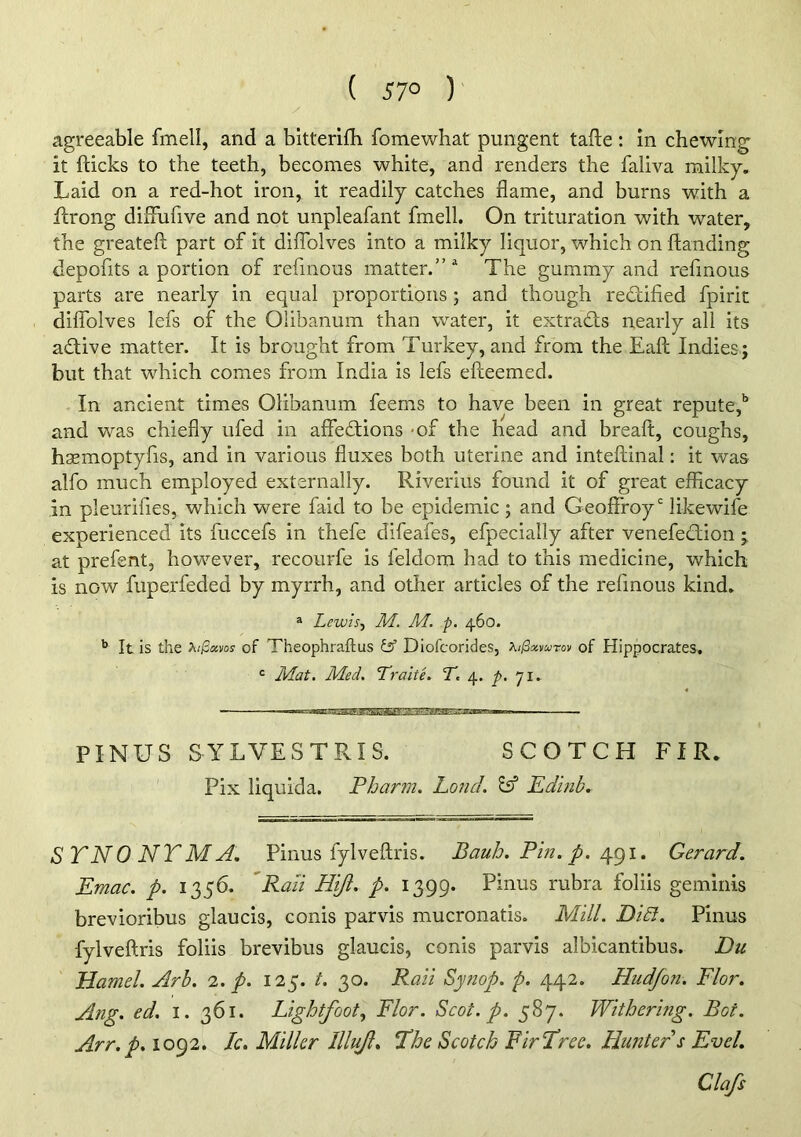 ( 57° ) agreeable fmell, and a bltterifh fomewhat pungent tafte : in chewing it fticks to the teeth, becomes white, and renders the faliva milky. Laid on a red-hot iron, it readily catches flame, and burns with a ftrong diiTufive and not unpleafant fmell. On trituration with water, the greatefl: part of it diffolves into a milky liquor, which on ftanding depofits a portion of refmous matter.” ^ The gummy and refmous parts are nearly in equal proportions; and though rediified fpirit diflblves lefs of the Olibanum than water, it extracts nearly all its adtive matter. It is brought from Turkey, and from the Eaft Indies ; but that which comes from India is lefs efteemed. In ancient times Olibanum feerns to have been in great repute,'’ and was chiefly ufed in affedlions -of the head and breaft, coughs, hsemoptyfis, and in various fluxes both uterine and inteftinal: it was alfo much employed externally. Riverius found it of great efficacy in pleurifies, which were faid to be epidemic ; and Geofffoy'' likewife experienced Its fuccefs in thefe difeafes, efpecially after venefedlion ; at prefent, however, recourfe is feldom had to this medicine, which is now fuperfeded by myrrh, and other articles of the refmous kind. ® Lewis., M. M. p. 460. It is the >^i^xvos of Theophraftus & Diofcorides, XijSxvurov of Hippocrates, = Jldat. Med. Tralte. T. 4. p. 71. PINUS SYLVESTRIS. SCOTCH FIR. Fix liquida. Pharm. Loud. ^ Edinb. SYNONYM A. Pinus fylveftris. BauJj. Pm. p.Gerard. Emac. p. 1356. 'Ran Hiji. p. 1399. Pinus rubra folds gemiriis brevioribus glaucis, conis parvis mucronatls. Mill. DiSl. Pinus fylveftris folds brevibus glaucis, conis parvis albicantibus. Du Hamel. Arb. 1. p. 125. t. 30. Rail Synop. p. 442. Hudfon. Flor. Ang. ed. i. 361. Lightfoot., Flor. Scot. p. 587. Withering. Bot. Arr.p. 1092. Ic, Miller Illuji. P’he Scotch Fir‘Tree. Hunter s Evel.