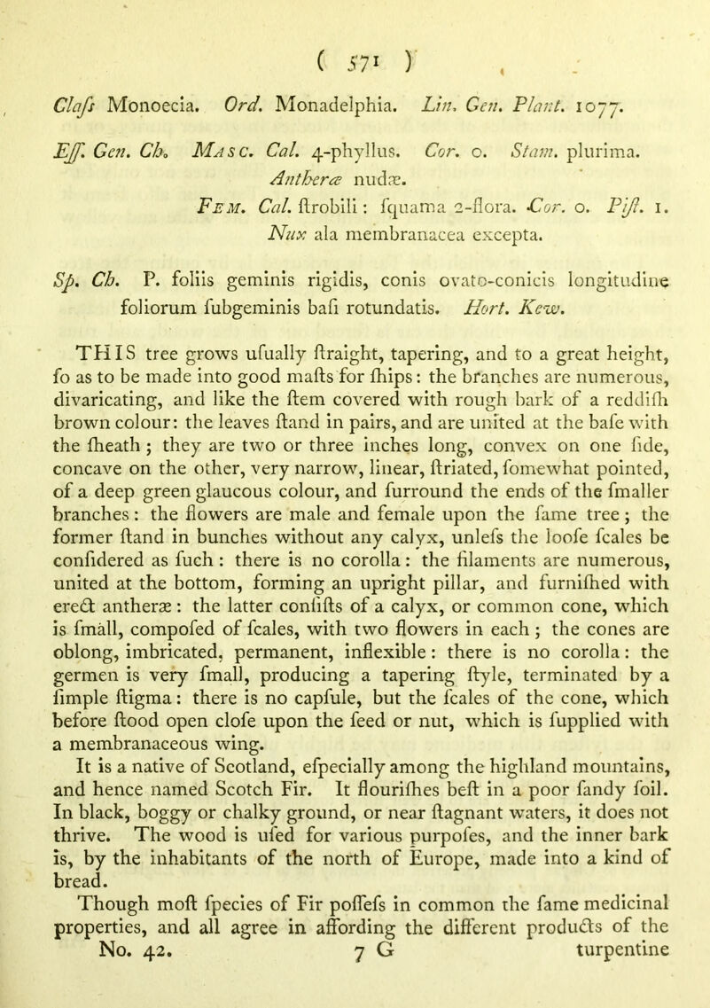 ( 57' )' Clafs Monoecia. Ord, Monadelphia. Lin, Gen, Plant, lo-jj. LJf. Gen. Ch„ Masc. Cal. 4-phyllus. Cor. c. Siam, plurima. Anthera niidrc. Fem. CV?/. ftrobili: fqiiama 2-ilora, Xlior. o. Pi/l. i. Nux ala meinbranacea excepta. Sp. Ch. P. foliis geminis rigidis, conis ovatc-conicis longitudine foliomm fubgeminis bafi rotundatis. Hort. Kew. TPIIS tree grows ufually flraight, tapering, and to a great height, fo as to be made Into good mafts for fhips: the branches are numerous, divaricating, and like the ftem covered with rough bark of a reddidi brown colour: the leaves ftand in pairs, and are united at the bafe with the fheath ; they are two or three inches long, convex on one fide, concave on the other, very narrow, linear, ftriated, fomewhat pointed, of a deep green glaucous colour, and furround the ends of the fmaller branches: the flowers are male and female upon the fame tree ; the former ftand in bunches without any calyx, unlefs the loofe fcales be confidered as fuch : there is no corolla: the fllaments are numerous, united at the bottom, forming an upright pillar, and furnifhed with eredt antherse; the latter confifts of a calyx, or common cone, which is fmall, compofed of fcales, with two flowers in each; the cones are oblong, imbricated, permanent, inflexible: there is no corolla: the germen is very fmall, producing a tapering flryle, terminated by a fimple ftigma: there is no capfule, but the fcales of the cone, which before flood open clofe upon the feed or nut, which is fupplied with a membranaceous wing. It is a native of Scotland, efpecially among the highland mountains, and hence named Scotch Fir. It flourifhes beft in a poor fandy foil. In black, boggy or chalky ground, or near ftagnant waters, it does not thrive. The wood is ufed for various purpofes, and the Inner bark is, by the inhabitants of the north of Europe, made into a kind of bread. Though moft fpecles of Fir polTefs in common the fame medicinal properties, and all agree in affording the dift'erent produds of the No. 42. 7 G turpentine